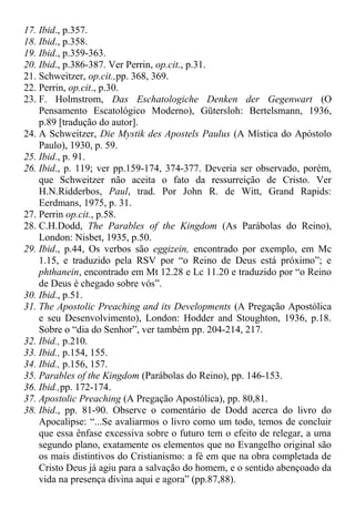 17. Ibid., p.357.
18. Ibid., p.358.
19. Ibid., p.359-363.
20. Ibid., p.386-387. Ver Perrin, op.cit., p.31.
21. Schweitzer, op.cit.,pp. 368, 369.
22. Perrin, op.cit., p.30.
23. F. Holmstrom, Das Eschatologiche Denken der Gegenwart (O
Pensamento Escatológico Moderno), Gütersloh: Bertelsmann, 1936,
p.89 [tradução do autor].
24. A Schweitzer, Die Mystik des Apostels Paulus (A Mística do Apóstolo
Paulo), 1930, p. 59.
25. Ibid., p. 91.
26. Ibid., p. 119; ver pp.159-174, 374-377. Deveria ser observado, porém,
que Schweitzer não aceita o fato da ressurreição de Cristo. Ver
H.N.Ridderbos, Paul, trad. Por John R. de Witt, Grand Rapids:
Eerdmans, 1975, p. 31.
27. Perrin op.cit., p.58.
28. C.H.Dodd, The Parables of the Kingdom (As Parábolas do Reino),
London: Nisbet, 1935, p.50.
29. Ibid., p.44, Os verbos são eggizein, encontrado por exemplo, em Mc
1.15, e traduzido pela RSV por “o Reino de Deus está próximo”; e
phthanein, encontrado em Mt 12.28 e Lc 11.20 e traduzido por “o Reino
de Deus é chegado sobre vós”.
30. Ibid., p.51.
31. The Apostolic Preaching and its Developments (A Pregação Apostólica
e seu Desenvolvimento), London: Hodder and Stoughton, 1936, p.18.
Sobre o “dia do Senhor”, ver também pp. 204-214, 217.
32. Ibid., p.210.
33. Ibid., p.154, 155.
34. Ibid., p.156, 157.
35. Parables of the Kingdom (Parábolas do Reino), pp. 146-153.
36. Ibid.,pp. 172-174.
37. Apostolic Preaching (A Pregação Apostólica), pp. 80,81.
38. Ibid., pp. 81-90. Observe o comentário de Dodd acerca do livro do
Apocalipse: “...Se avaliarmos o livro como um todo, temos de concluir
que essa ênfase excessiva sobre o futuro tem o efeito de relegar, a uma
segundo plano, exatamente os elementos que no Evangelho original são
os mais distintivos do Cristianismo: a fé em que na obra completada de
Cristo Deus já agiu para a salvação do homem, e o sentido abençoado da
vida na presença divina aqui e agora” (pp.87,88).
 