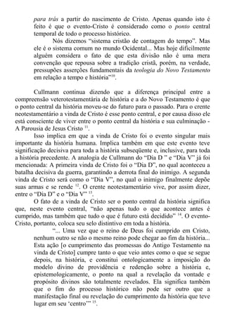 para trás a partir do nascimento de Cristo. Apenas quando isto é
feito é que o evento-Cristo é considerado como o ponto central
temporal de todo o processo histórico.
Nós dizemos “sistema cristão de contagem do tempo”. Mas
ele é o sistema comum no mundo Ocidental... Mas hoje dificilmente
alguém considera o fato de que esta divisão não é uma mera
convenção que repousa sobre a tradição cristã, porém, na verdade,
pressupões asserções fundamentais da teologia do Novo Testamento
em relação a tempo e história”10
.
Cullmann continua dizendo que a diferença principal entre a
compreensão veterotestamentária de história e a do Novo Testamento é que
o ponto central da história moveu-se do futuro para o passado. Para o crente
neotestamentário a vinda de Cristo é esse ponto central, e por causa disso ele
está consciente de viver entre o ponto central da história e sua culminação -
A Parousia de Jesus Cristo 11
.
Isso implica em que a vinda de Cristo foi o evento singular mais
importante da história humana. Implica também em que este evento teve
significação decisiva para toda a história subseqüente e, inclusive, para toda
a história precedente. A analogia de Cullmann do “Dia D ” e “Dia V” já foi
mencionada: A primeira vinda de Cristo foi o “Dia D”, no qual aconteceu a
batalha decisiva da guerra, garantindo a derrota final do inimigo. A segunda
vinda de Cristo será como o “Dia V”, no qual o inimigo finalmente depõe
suas armas e se rende 12
. O crente neotestamentário vive, por assim dizer,
entre o “Dia D” e o “Dia V” 13
.
O fato de a vinda de Cristo ser o ponto central da história significa
que, neste evento central, “não apenas tudo o que acontece antes é
cumprido, mas também que tudo o que é futuro está decidido” 14
. O evento-
Cristo, portanto, coloca seu selo distintivo em toda a história.
“... Uma vez que o reino de Deus foi cumprido em Cristo,
nenhum outro se não o mesmo reino pode chegar ao fim da história...
Esta ação [o cumprimento das promessas do Antigo Testamento na
vinda de Cristo] cumpre tanto o que veio antes como o que se segue
depois, na história, e constitui ontologicamente a imposição do
modelo divino de providência e redenção sobre a história e,
epistemologicamente, o ponto na qual a revelação da vontade e
propósito divinos são totalmente revelados. Ela significa também
que o fim do processo histórico não pode ser outro que a
manifestação final ou revelação do cumprimento da história que teve
lugar em seu ‘centro’” 15
.
 
