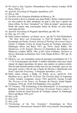 39. We Inted to Stay Together (Pretendemos Ficar Juntos), London: SCM
Press, 1954 p. 15.
40. Apostolic Preaching (A Pregação Apostólica). p.91.
41. Ibid.,p. 240.
42. Parables of the Kingdom (Parábolas do Reino), p. 56.
43. Por platônico deve-se entender que, para Dodd, o Reino vindouro parece
ser uma espécie de ideal atemporal, do qual a vida terra é apenas um
tênue reflexo. Se fosse “atemporal” ou “além do tempo”, pareceria que
Dodd não espera uma consumação futura do Reino, ou uma futura
renovação da terra.
44. Apostolic Preaching (A Pregação Apostólica), pp.100, 101.
45. Ibid., pp. 157, 158.
46. Sobre críticas similares, ver Perrin, op.cit., pp. 68-73; Neil Q.Hamilton,
“The Holy Spirit and Eschatology in Paul”(O Espírito Santo e a
Escatologia em Paulo), Scottish Journal of Theology Occasional Papers
Number 6 (Edição Avulsa do Jornal Escocês de Teologia, número 6),
Edinburgh: Oliver and Boyd, 1957, pp. 59-61; James Kallas, The
Significance of the Synoptic Miracles (A Importância dos milagres nos
Sinóticos), London: SPCK, 1961, p.105; Oscar Cullmann, Salvation in
History (Salvação na História), New York: Harper & Row, 1967, pp. 34,
174, 204.
47. Observe, e.g., seu comentário acerca da passagem escatológica em 2 Ts
1.7-10. Essa passagem, diz Dodd, “é melhor entendida como uma virtual
citação de algum apocalipse da época, seja judaico ou judaico-cristão.
Não há nada distintivamente cristão nem em seu conteúdo, nem em seu
tom geral, exceto o fato de que a figura do Messias é identificada com
Jesus” (Apostolic Preaching - A Pregação Apostólica - p.81).
48. Sobre outras críticas a Dodd, ver Perrin, op.cit., pp.64-74; N.Q.
Hamilton op.cit., pp.56-70; J.E.Fison, The Christian Hope (A Esperança
Cristã), London: Longmans, Green, 1954, pp.62-65; George E.Ladd,
The Presence of the Future, (A Presença do Futuro), Grand Rapids:
Eerdmans, 1974, pp. 19,20; H.N.Ridderbos, Paul, pp.40,41.
49. T.F.Torrance, “The Eschatology of the Reformation” (A Escatologia da
Reforma), Scottish Journal of Theology Occasional Papers número 2
(Edição Avulsa do Jornal Escocês de Teologia, número 2), Edinburgh:
Oliver and Boyd, 1953, p.57.
50. Ibid., p.58.
51. Ibid., p.55.
52. Ibid., p.58.
53. “Eschatology of the New Testament” (Escatologia no Novo
Testamento), International Standard Bible Encyclopedia (Enciclopédia
 