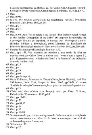 Clássica Internacional da Bíblia), ed. Por James Orr, Chicago: Howard-
Serevence, 1915; reimpresso, Grand Rapids: Eerdmans, 1939, II, p.979.
54. Ibid.
55. Ibid.,p.980.
56. G.Vos, The Pauline Eschatology (A Escatologia Paulina), Princeton:
Princeton Univ. Press, 1930, p. 36.
57. Ibid., p.37.
58. Ibid., p.38.
59. Ibid.
60. Ibid.,p. 60. Aqui Vos se refere a seu Artigo “The Eschatological Aspect
of the Pauline Conception of the Spirit” (O Aspecto Escatológico da
Concepção Paulina do Espírito), in Biblical and Theological Studies
(Estudos Bíblicos e Teológicos), pelos Membros da Faculdade do
Princeton Theological Seminary, New York: Scriber, 1912, pp.209-259.
61. Pauline Eschatology (Escatologia Paulina), p.45.
62. Ibid., pp.51-53. Vos encontra um paralelo a esse modo de falar na
maneira com que Cristo falou da última hora: “vem a hora e agora é”,
p.54. Expressões como “o Reino de Deus” e “a Parousia” são utilizadas
de modo similar (Ibid).
63. Ibid., p.55
64. Ibid., p.41.
65. Ibid., p.59.
66. Ibid., p.60.
67. Ibid., prefácio p. vi.
68. Oscar Cullmann, Salvation in History (Salvação na História), trad. Por
S.G.Sowers, New York, Harper & Row, 1967, pp.74-78. O termo
“história da salvação” é uma tradução da palavra alemã Heilsgeschichte.
69. Ibid., p.13.
70. Christ and time (Cristo e o Tempo), trad. por Floyd V.Filson,
Philadelphia: Westminster, 1950, p.83.
71. Ibid., pp.17-19.
72. Ibid., p. 72.
73. Ibid., pp.81,82.
74. Ibid., p. 84.
75. Ibid., p. 82.
76. Ibid., p. 81-83.
77. Será observado que, embora o diagrama de Cullmann sobre a posição do
crente neotestamentário difira da de Vos, a mensagem essencial de
ambos os diagramas é a mesma.
78. Salvation p.172.
79. Ibid., p.32.
 