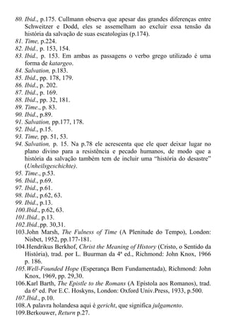 80. Ibid., p.175. Cullmann observa que apesar das grandes diferenças entre
Schweitzer e Dodd, eles se assemelham ao excluir essa tensão da
história da salvação de suas escatologias (p.174).
81. Time, p.224.
82. Ibid., p. 153, 154.
83. Ibid., p. 153. Em ambas as passagens o verbo grego utilizado é uma
forma de katargeo.
84. Salvation, p.183.
85. Ibid., pp. 178, 179.
86. Ibid., p. 202.
87. Ibid., p. 169.
88. Ibid., pp. 32, 181.
89. Time., p. 83.
90. Ibid., p.89.
91. Salvation, pp.177, 178.
92. Ibid., p.15.
93. Time, pp. 51, 53.
94. Salvation, p. 15. Na p.78 ele acrescenta que ele quer deixar lugar no
plano divino para a resistência e pecado humanos, de modo que a
história da salvação também tem de incluir uma “história do desastre”
(Unheilsgeschichte).
95. Time., p.53.
96. Ibid., p.69.
97. Ibid., p.61.
98. Ibid., p.62, 63.
99. Ibid., p.13.
100.Ibid., p.62, 63.
101.Ibid., p.13.
102.Ibid.,pp. 30,31.
103.John Marsh, The Fulness of Time (A Plenitude do Tempo), London:
Nisbet, 1952, pp.177-181.
104.Hendrikus Berkhof, Christ the Meaning of History (Cristo, o Sentido da
História), trad. por L. Buurman da 4ª ed., Richmond: John Knox, 1966
p. 186.
105.Well-Founded Hope (Esperança Bem Fundamentada), Richmond: John
Knox, 1969, pp. 29,30.
106.Karl Barth, The Epistle to the Romans (A Epístola aos Romanos), trad.
da 6ª ed. Por E.C. Hoskyns, London: Oxford Univ.Press, 1933, p.500.
107.Ibid., p.10.
108.A palavra holandesa aqui é gericht, que significa julgamento.
109.Berkouwer, Return p.27.
 