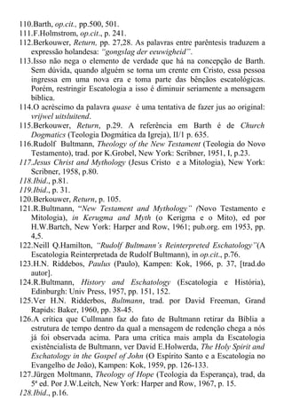 110.Barth, op.cit., pp.500, 501.
111.F.Holmstrom, op.cit., p. 241.
112.Berkouwer, Return, pp. 27,28. As palavras entre parêntesis traduzem a
expressão holandesa: “gongslag der eeuwigheid”.
113.Isso não nega o elemento de verdade que há na concepção de Barth.
Sem dúvida, quando alguém se torna um crente em Cristo, essa pessoa
ingressa em uma nova era e toma parte das bênçãos escatológicas.
Porém, restringir Escatologia a isso é diminuir seriamente a mensagem
bíblica.
114.O acréscimo da palavra quase é uma tentativa de fazer jus ao original:
vrijwel uitsluitend.
115.Berkouwer, Return, p.29. A referência em Barth é de Church
Dogmatics (Teologia Dogmática da Igreja), II/1 p. 635.
116.Rudolf Bultmann, Theology of the New Testament (Teologia do Novo
Testamento), trad. por K.Grobel, New York: Scribner, 1951, I, p.23.
117.Jesus Christ and Mythology (Jesus Cristo e a Mitologia), New York:
Scribner, 1958, p.80.
118.Ibid., p.81.
119.Ibid., p. 31.
120.Berkouwer, Return, p. 105.
121.R.Bultmann, “New Testament and Mythology” (Novo Testamento e
Mitologia), in Kerugma and Myth (o Kerigma e o Mito), ed por
H.W.Bartch, New York: Harper and Row, 1961; pub.org. em 1953, pp.
4,5.
122.Neill Q.Hamilton, “Rudolf Bultmann’s Reinterpreted Eschatology”(A
Escatologia Reinterpretada de Rudolf Bultmann), in op.cit., p.76.
123.H.N. Riddebos, Paulus (Paulo), Kampen: Kok, 1966, p. 37, [trad.do
autor].
124.R.Bultmann, History and Eschatology (Escatologia e História),
Edinburgh: Univ Press, 1957, pp. 151, 152.
125.Ver H.N. Ridderbos, Bultmann, trad. por David Freeman, Grand
Rapids: Baker, 1960, pp. 38-45.
126.A crítica que Cullmann faz do fato de Bultmann retirar da Bíblia a
estrutura de tempo dentro da qual a mensagem de redenção chega a nós
já foi observada acima. Para uma crítica mais ampla da Escatologia
existêncialista de Bultmann, ver David E.Holwerda, The Holy Spirit and
Eschatology in the Gospel of John (O Espírito Santo e a Escatologia no
Evangelho de João), Kampen: Kok, 1959, pp. 126-133.
127.Jürgen Moltmann, Theology of Hope (Teologia da Esperança), trad, da
5ª ed. Por J.W.Leitch, New York: Harper and Row, 1967, p. 15.
128.Ibid., p.16.
 