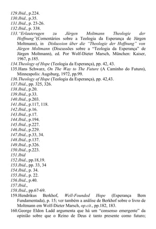129.Ibid., p.224.
130.Ibid., p.35.
131.Ibid., p. 23-26.
132.Ibid., p. 338.
133.“Erlauterugen zu Jürgen Moltmann Theologie der
Hoffnung”(Comentários sobre a Teologia da Esperança de Jürgen
Moltmann), in Diskussion über die “Theologie der Hoffnung” von
Jürgen Moltmann (Discussões sobre a “Teologia da Esperança” de
Jürgen Moltmann), ed. Por Wolf-Dieter Marsch, München: Kaiser,
1967, p.185.
134.Theology of Hope (Teologia da Esperança), pp. 42, 43.
135.Hans Schwarz, On The Way to The Future (A Caminho do Futuro),
Minneapolis: Augsburg, 1972, pp.99.
136.Theology of Hope (Teologia da Esperança), pp. 42,43.
137.Ibid., pp. 325, 326.
138.Ibid., p.20.
139.Ibid., p.33.
140.Ibid., p.203.
141.Ibid., p.117, 118.
142.Ibid., p.16.
143.Ibid., p.17.
144.Ibid., p.194.
145.Ibid., p.227.
146.Ibid., p.229.
147.Ibid., p.33, 34.
148.Ibid., p.137.
149.Ibid., p.326.
150.Ibid., p.223.
151.Ibid
152.Ibid., pp.18,19.
153.Ibid., pp. 33, 34
154.Ibid., p. 34.
155.Ibid., p. 22.
156.Ibid., p.40.
157.Ibid.,
158.Ibid., pp.67-69.
159.Hendrikus Berkhof, Well-Founded Hope (Esperança Bem
Fundamentada), p. 15; ver também a análise de Berkhof sobre o livro de
Moltmann em Wolf-Dieter Marsch, op.cit., pp.182, 183.
160.George Eldon Ladd argumenta que há um “consenso emergente” da
opinião sobre que o Reino de Deus é tanto presente como futuro;
 