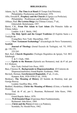 BIBLIOGRAFIA
Adams, Jay E., The Time is at Hand (O Tempo Está Próximo),
Philadelphia: Presbyterian and Reformed, 1970.
Allis, Oswald R., Prophecy and the Church (A Igreja e as Profecias),
Philadelphia: Presbiteryan and Reformed, 1945.
Althaus, Paul. Die Letzten Dinge (As Últimas Coisas), 7ª ed.,
Gütersoloh: Bertelsmann, 1957.
Barret, C.K., From Fist Adam to Last Adam (Do Primeiro Adão ao
Último Adão),
London: A & C. Balck, 1962.
-------, The Holy Spirit and the Gospel Tradicion (O Espírito Santo e a
Tradição do
Evangelho), New York: Macmillian, 1947.
-------, “New Testament Eschatology” (Escatologia do Novo Testamento),
Scottish
Journal of Theology (Jornal Escocês de Teologia), vol. VI, 1953,
pp. 136-155,
225-243.
Bart, Karl, Church Dogmatics (Teologia Dogmática da Igreja), Vol. III/2
Edinburgh:
T. & T. Clark, 1960.
-------, Epistle to the Romans (Epístola aos Romanos), trad. da 6ª ed. por
E.C.Hoskyns
New York: Oxford Univ Press, 1933.
Bass, Clarence B., Backgrounds to Dispensacionalism (O Contexto do
Dispensacionalismo), Grand Rapids: Eerdmans, 1960.
Bavinck, Herman, Gereformeerd Dogmatiek, 4ª ed., 4 vols.,
Kampen: Kok, 1928-1930 (3ª ed., 1918).
Berdyaev, The Meaning of History (O Sentido da História), trad. por
George Reavey
London: Geoffrey Bles, 1936.
Berkhof, Hendrikus, Christ the Meaning of History (Cristo, o Sentido da
História),
Trad. da 4ª ed., por L. Buurman, Richmond: John Knox, 1966.
Reimpresso,
Grand Rapids: Baker, 1979.
--------, Well-founded Hope (Esperança Bem Fundamentada),
Richmond: John Knox, 1969.
--------, Christ and the Powes (Cristo e os Poderes),
Scottdale, Pa: Herald Press, 1962.
 