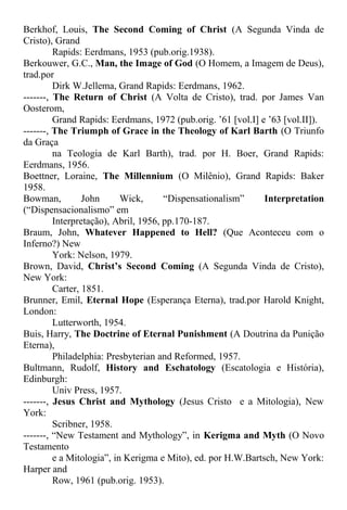 Berkhof, Louis, The Second Coming of Christ (A Segunda Vinda de
Cristo), Grand
Rapids: Eerdmans, 1953 (pub.orig.1938).
Berkouwer, G.C., Man, the Image of God (O Homem, a Imagem de Deus),
trad.por
Dirk W.Jellema, Grand Rapids: Eerdmans, 1962.
-------, The Return of Christ (A Volta de Cristo), trad. por James Van
Oosterom,
Grand Rapids: Eerdmans, 1972 (pub.orig. ’61 [vol.I] e ’63 [vol.II]).
-------, The Triumph of Grace in the Theology of Karl Barth (O Triunfo
da Graça
na Teologia de Karl Barth), trad. por H. Boer, Grand Rapids:
Eerdmans, 1956.
Boettner, Loraine, The Millennium (O Milênio), Grand Rapids: Baker
1958.
Bowman, John Wick, “Dispensationalism” Interpretation
(“Dispensacionalismo” em
Interpretação), Abril, 1956, pp.170-187.
Braum, John, Whatever Happened to Hell? (Que Aconteceu com o
Inferno?) New
York: Nelson, 1979.
Brown, David, Christ’s Second Coming (A Segunda Vinda de Cristo),
New York:
Carter, 1851.
Brunner, Emil, Eternal Hope (Esperança Eterna), trad.por Harold Knight,
London:
Lutterworth, 1954.
Buis, Harry, The Doctrine of Eternal Punishment (A Doutrina da Punição
Eterna),
Philadelphia: Presbyterian and Reformed, 1957.
Bultmann, Rudolf, History and Eschatology (Escatologia e História),
Edinburgh:
Univ Press, 1957.
-------, Jesus Christ and Mythology (Jesus Cristo e a Mitologia), New
York:
Scribner, 1958.
-------, “New Testament and Mythology”, in Kerigma and Myth (O Novo
Testamento
e a Mitologia”, in Kerigma e Mito), ed. por H.W.Bartsch, New York:
Harper and
Row, 1961 (pub.orig. 1953).
 