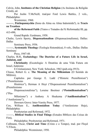 Calvin, John, Institutes of the Christian Religion (As Insitutas da Religião
Cristã), ed.
Por Joohn T.McNeill, trad.por Ford Lewis Battles, 2 vols.,
Philadelphia:
Westminter, 1960.
--------, Psichopannychia (Sono da Alma ou Alma Indormida?), in Tracts
na Treatises
of the Reformed Faith (Tratos e Tratados da Fé Reformada) III, pp.
413-490,
Grand Rapids: Eerdmans, 1958.
Chafer, Lewis Sperry, Dispensationalism (Dispensacionalismo), Dallas:
Dallas
Seminary Press, 1936.
--------, Systematic Theology (Teologia Sistemática), 8 vols., Dallas: Dallas
Seminary
Press, 1947-48.
Charles, R.H., Eschatology: The Doctrine of a Future Life in Israel,
Judaism, and
Christianity (Escatologia: A Doutrina de uma Vida Futura em
Israel, Judaísmo
E Cristianismo), New York: Schocken, 1963 (pub.orig.1913).
Clouse, Robert G. e. The Meaning of the Millennium (O Sentido do
Milênio),
Capítulos por George E. Ladd (“Historic Premillenism”)
(“Premilenismo
Histórico”), Herman A Hoyt (“Dispensational Premillennialism”)
(Premilenismo
Dispensacionalistas”), Loraine Boettner (“Postmillennisalism”)
(“Pós-
Milenismo”) e Anthory A Hoekema (“Amillennisalism”)
(“Amilenismo”);
Downers Grove: Inter-Varsity Press, 1977.
Cox, William E., Amillennialism Today (“Amilenismo Hoje),
Philadelphia:
Presbyterian and Reformed, 1972.
--------, Biblical Studies in Final Things (Estudos Bíblicos das Coisas do
Fim),
Philadelphia: Presbyterian and Reformed, 1971.
Cullmann, Oscar, Christ and Time (Cristo e o Tempo), trad. por Floyd
V.Filson,
Philadelphia: Westminster, 1950.
 