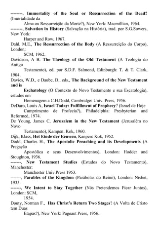 --------, Immortality of the Soul or Ressurrection of the Dead?
(Imortalidade da
Alma ou Ressurreição da Morte?), New York: Macmillian, 1964.
--------, Salvation in History (Salvação na História), trad. por S.G.Sowers,
New York:
Harper and Row, 1967.
Dahl, M.E., The Ressurrection of the Body (A Ressurreição do Corpo),
London:
SCM, 1962.
Davidson, A B. The Theology of the Old Testament (A Teologia do
Antigo
Testamento), ed. por S.D.F. Salmond, Edinburgh: T. & T. Clark,
1904.
Davies, W.D., e Daube, D., eds., The Background of the New Testament
and is
Eschatology (O Contexto do Novo Testamento e sua Escatologia),
estudos em
Homenagem a C.H.Dodd, Cambridge: Univ. Press, 1956.
DeDaro, Louis A, Israel Today: Fulfillment of Prophecy? (Israel de Hoje
Cumprimento de Profecia?), Philadelphia: Presbyterian and
Reformed, 1974.
De Young, James C, Jerusalem in the New Testament (Jerusalém no
Novo
Testamento), Kampen: Kok, 1960.
Dijk, Klass, Het Einde der Eeuwen, Kanpen: Kok, 1952.
Dodd, Charles H., The Apostolic Preaching and its Developments (A
Pregação
Apostólica e seus Desenvolvimentos), London: Hodder and
Stoughton, 1936.
-------, New Testament Studies (Estudos do Novo Testamento),
Manchester:
Manchester Univ.Press 1953.
-------, Parables of the Kingdom (Parábolas do Reino), London: Nisbet,
1935.
-------, We Intent to Stay Together (Nós Pretendemos Ficar Juntos),
London: SCM,
1954.
Douty, Norman F., Has Christ’s Return Two Stages? (A Volta de Cristo
tem Duas
Etapas?), New York: Pageant Press, 1956.
 