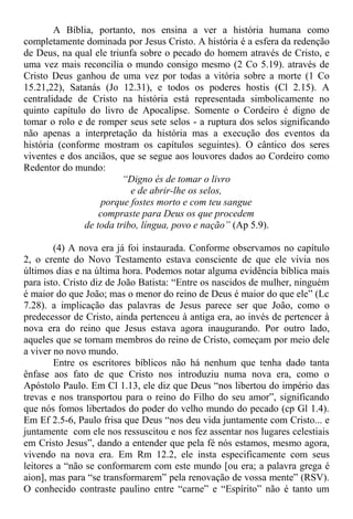 A Bíblia, portanto, nos ensina a ver a história humana como
completamente dominada por Jesus Cristo. A história é a esfera da redenção
de Deus, na qual ele triunfa sobre o pecado do homem através de Cristo, e
uma vez mais reconcilia o mundo consigo mesmo (2 Co 5.19). através de
Cristo Deus ganhou de uma vez por todas a vitória sobre a morte (1 Co
15.21,22), Satanás (Jo 12.31), e todos os poderes hostis (Cl 2.15). A
centralidade de Cristo na história está representada simbolicamente no
quinto capítulo do livro de Apocalipse. Somente o Cordeiro é digno de
tomar o rolo e de romper seus sete selos - a ruptura dos selos significando
não apenas a interpretação da história mas a execução dos eventos da
história (conforme mostram os capítulos seguintes). O cântico dos seres
viventes e dos anciãos, que se segue aos louvores dados ao Cordeiro como
Redentor do mundo:
“Digno és de tomar o livro
e de abrir-lhe os selos,
porque fostes morto e com teu sangue
compraste para Deus os que procedem
de toda tribo, língua, povo e nação” (Ap 5.9).
(4) A nova era já foi instaurada. Conforme observamos no capítulo
2, o crente do Novo Testamento estava consciente de que ele vivia nos
últimos dias e na última hora. Podemos notar alguma evidência bíblica mais
para isto. Cristo diz de João Batista: “Entre os nascidos de mulher, ninguém
é maior do que João; mas o menor do reino de Deus é maior do que ele” (Lc
7.28). a implicação das palavras de Jesus parece ser que João, como o
predecessor de Cristo, ainda pertenceu à antiga era, ao invés de pertencer à
nova era do reino que Jesus estava agora inaugurando. Por outro lado,
aqueles que se tornam membros do reino de Cristo, começam por meio dele
a viver no novo mundo.
Entre os escritores bíblicos não há nenhum que tenha dado tanta
ênfase aos fato de que Cristo nos introduziu numa nova era, como o
Apóstolo Paulo. Em Cl 1.13, ele diz que Deus “nos libertou do império das
trevas e nos transportou para o reino do Filho do seu amor”, significando
que nós fomos libertados do poder do velho mundo do pecado (cp Gl 1.4).
Em Ef 2.5-6, Paulo frisa que Deus “nos deu vida juntamente com Cristo... e
juntamente com ele nos ressuscitou e nos fez assentar nos lugares celestiais
em Cristo Jesus”, dando a entender que pela fé nós estamos, mesmo agora,
vivendo na nova era. Em Rm 12.2, ele insta especificamente com seus
leitores a “não se conformarem com este mundo [ou era; a palavra grega é
aion], mas para “se transformarem” pela renovação de vossa mente” (RSV).
O conhecido contraste paulino entre “carne” e “Espírito” não é tanto um
 