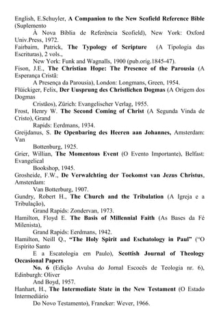English, E.Schuyler, A Companion to the New Scofield Reference Bible
(Suplemento
À Nova Bíblia de Referência Scofield), New York: Oxford
Univ.Press, 1972.
Fairbairn, Patrick, The Typology of Scripture (A Tipologia das
Escrituras), 2 vols.,
New York: Funk and Wagnalls, 1900 (pub.orig.1845-47).
Fison, J.E., The Christian Hope: The Presence of the Parousia (A
Esperança Cristã:
A Presença da Parousia), London: Longmans, Green, 1954.
Flüickiger, Felix, Der Uusprung des Christlichen Dogmas (A Origem dos
Dogmas
Cristãos), Zürich: Evangelischer Verlag, 1955.
Frost, Henry W. The Second Coming of Christ (A Segunda Vinda de
Cristo), Grand
Rapids: Eerdmans, 1934.
Greijdanus, S. De Openbaring des Heeren aan Johannes, Amsterdam:
Van
Bottenburg, 1925.
Grier, Willian, The Momentous Event (O Evento Importante), Belfast:
Evangelical
Bookshop, 1945.
Grosheide, F.W., De Verwalchting der Toekomst van Jezus Christus,
Amsterdam:
Van Botterburg, 1907.
Gundry, Robert H., The Church and the Tribulation (A Igreja e a
Tribulação),
Grand Rapids: Zondervan, 1973.
Hamilton, Floyd E. The Basis of Millennial Faith (As Bases da Fé
Milenista),
Grand Rapids: Eerdmans, 1942.
Hamilton, Neill Q., “The Holy Spirit and Eschatology in Paul” (“O
Espírito Santo
E a Escatologia em Paulo), Scottish Journal of Theology
Occasional Papers
No. 6 (Edição Avulsa do Jornal Escocês de Teologia nr. 6),
Edinburgh: Oliver
And Boyd, 1957.
Hanhart, H., The Intermediate State in the New Testament (O Estado
Intermediário
Do Novo Testamento), Franeker: Wever, 1966.
 