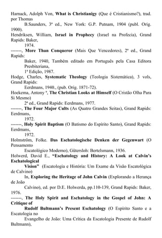 Harnack, Adolph Von, What is Christianigy (Que é Cristianismo?), trad.
por Thomas
B.Saunders, 3ª ed., New York: G.P. Putnam, 1904 (publ. Orig.
1900).
Hendriksen, William, Israel in Prophecy (Israel na Profecia), Grand
Rapids: Baker,
1974.
-------, More Than Conqueror (Mais Que Vencedores), 2ª ed., Grand
Rapids:
Baker, 1940, Também editado em Português pela Casa Editora
Presbiteriana,
1ª Edição, 1987.
Hodge, Charles, Systematic Theology (Teologia Sistemática), 3 vols,
Grand Rapids:
Eerdmans, 1940., (pub. Orig. 1871-72).
Hoekema, Antony ª, The Christian Looks at Himself (O Cristão Olha Para
Si Mesmo)
2ª ed., Grand Rapids: Eerdmans, 1977.
-------, The Four Major Cults (As Quatro Grandes Seitas), Grand Rapids:
Eerdmans,
1972.
-------, Holy Spirit Baptism (O Batismo do Espírito Santo), Grand Rapids:
Eerdmans,
1972.
Holmström, Folke. Das Eschatologische Denken der Gegenwart (O
Pensamento
Escatológico Moderno), Gütersloh: Bertelsmann, 1936.
Holwerd, David E., “Eschatology and History: A Look at Calvin’s
Eschatological
Vision” (Escatologia e História: Um Exame da Visão Escatológica
de Calvino)
In, Exploring the Heritage of John Calvin (Explorando a Herança
de João
Calvino), ed. por D.E. Holwerda, pp.110-139, Grand Rapids: Baker,
1976.
-------, The Holy Spirit and Eschatology in the Gospel of John: A
Critique of
Rudolf Bultmann’s Present Eschatology (O Espírito Santo e a
Escatologia no
Evangelho de João: Uma Crítica da Escatologia Presente de Rudolf
Bultmann),
 