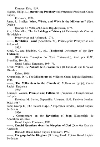 Kampen: Kok, 1959.
Hughes, Philip E., Interpreting Prophecy (Interpretando Profecias), Grand
Rapids:
Eerdmans, 1976.
Jones, R. Bradley, What, Where, and When is the Millennium? (Que,
Onde e
Quando é o Milênio?), Grand Rapids: Baker, 1975.
Kik, J. Marcellus, The Eschatology of Victory (A Escatologia da Vitória),
Philadelphia
Presbyterian and Reformed, 1971.
-------, Revelation Twent (Apocalipse 20), Philadelphia: Presbyterian and
Reformed,
1955.
Kittel, G., and Friedrich, G., ed., Theological Dictionary of the New
Testament
(Dicionário Teológico do Novo Testamento), trad. por G.W.
Bromiley, 10 vols.,
Grand Rapids: Eerdmans, 1954-76.
Kreck, Walter, Die Zukinft des Gekommenen (O Futuro do que Já Veio),
München:
Kaiser, 1966.
Kromminga, D.H., The Millennium (O Milênio), Grand Rapids: Eerdmans,
1948.
-------, The Millennium in the Church (O Milênio na Igreja), Grand
Rapids: Eerdmans
1945.
Kümmel, Werner, Promise and Fulfillment (Promessa e Cumprimento),
trad. por
Dorothea M. Barton, Naperville: Allenson, 1957. Também London:
SCM, 1957.
Ladd, George E., The Blessed Hope (A Esperança Bendita), Grand Rapids:
Eerdmans
1956.
-------, Commentary on the Revelation of John (Comentário do
Apocalipse de João),
Grand Rapids: Eerdmans, 1972.
-------, Crucial Questions about the Kingdom of God (Questões Cruciais
Acerca do
Reino de Deus), Grand Rapids: Eerdmans, 1952.
-------, The gospel of the Kingdom (O Evangelho do Reino), Grand Rapids:
Eerdmans
 