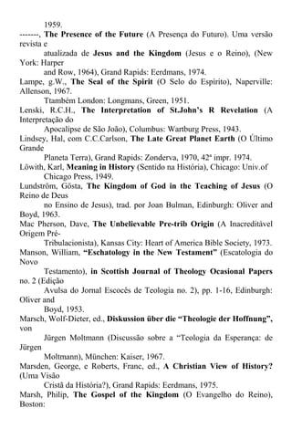 1959.
-------, The Presence of the Future (A Presença do Futuro). Uma versão
revista e
atualizada de Jesus and the Kingdom (Jesus e o Reino), (New
York: Harper
and Row, 1964), Grand Rapids: Eerdmans, 1974.
Lampe, g.W., The Seal of the Spirit (O Selo do Espírito), Naperville:
Allenson, 1967.
Ttambém London: Longmans, Green, 1951.
Lenski, R.C.H., The Interpretation of St.John’s R Revelation (A
Interpretação do
Apocalipse de São João), Columbus: Wartburg Press, 1943.
Lindsey, Hal, com C.C.Carlson, The Late Great Planet Earth (O Último
Grande
Planeta Terra), Grand Rapids: Zonderva, 1970, 42ª impr. 1974.
Löwith, Karl, Meaning in History (Sentido na História), Chicago: Univ.of
Chicago Press, 1949.
Lundström, Gösta, The Kingdom of God in the Teaching of Jesus (O
Reino de Deus
no Ensino de Jesus), trad. por Joan Bulman, Edinburgh: Oliver and
Boyd, 1963.
Mac Pherson, Dave, The Unbelievable Pre-trib Origin (A Inacreditável
Origem Pré-
Tribulacionista), Kansas City: Heart of America Bible Society, 1973.
Manson, William, “Eschatology in the New Testament” (Escatologia do
Novo
Testamento), in Scottish Journal of Theology Ocasional Papers
no. 2 (Edição
Avulsa do Jornal Escocês de Teologia no. 2), pp. 1-16, Edinburgh:
Oliver and
Boyd, 1953.
Marsch, Wolf-Dieter, ed., Diskussion über die “Theologie der Hoffnung”,
von
Jürgen Moltmann (Discussão sobre a “Teologia da Esperança: de
Jürgen
Moltmann), München: Kaiser, 1967.
Marsden, George, e Roberts, Franc, ed., A Christian View of History?
(Uma Visão
Cristã da História?), Grand Rapids: Eerdmans, 1975.
Marsh, Philip, The Gospel of the Kingdom (O Evangelho do Reino),
Boston:
 