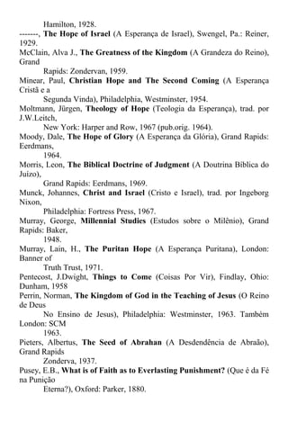 Hamilton, 1928.
-------, The Hope of Israel (A Esperança de Israel), Swengel, Pa.: Reiner,
1929.
McClain, Alva J., The Greatness of the Kingdom (A Grandeza do Reino),
Grand
Rapids: Zondervan, 1959.
Minear, Paul, Christian Hope and The Second Coming (A Esperança
Cristã e a
Segunda Vinda), Philadelphia, Westminster, 1954.
Moltmann, Jürgen, Theology of Hope (Teologia da Esperança), trad. por
J.W.Leitch,
New York: Harper and Row, 1967 (pub.orig. 1964).
Moody, Dale, The Hope of Glory (A Esperança da Glória), Grand Rapids:
Eerdmans,
1964.
Morris, Leon, The Biblical Doctrine of Judgment (A Doutrina Bíblica do
Juízo),
Grand Rapids: Eerdmans, 1969.
Munck, Johannes, Christ and Israel (Cristo e Israel), trad. por Ingeborg
Nixon,
Philadelphia: Fortress Press, 1967.
Murray, George, Millennial Studies (Estudos sobre o Milênio), Grand
Rapids: Baker,
1948.
Murray, Lain, H., The Puritan Hope (A Esperança Puritana), London:
Banner of
Truth Trust, 1971.
Pentecost, J.Dwight, Things to Come (Coisas Por Vir), Findlay, Ohio:
Dunham, 1958
Perrin, Norman, The Kingdom of God in the Teaching of Jesus (O Reino
de Deus
No Ensino de Jesus), Philadelphia: Westminster, 1963. Também
London: SCM
1963.
Pieters, Albertus, The Seed of Abrahan (A Desdendência de Abraão),
Grand Rapids
Zonderva, 1937.
Pusey, E.B., What is of Faith as to Everlasting Punishment? (Que é da Fé
na Punição
Eterna?), Oxford: Parker, 1880.
 