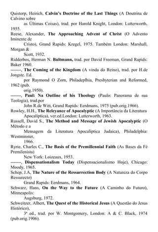 Quistorp, Heirich, Calvin’s Doctrine of the Last Things (A Doutrina de
Calvino sobre
as Últimas Coisas), trad. por Harold Knight, London: Lutterworth,
1955.
Reese, Alexander, The Approaching Advent of Christ (O Advento
Iminente de
Cristo), Grand Rapids: Kregel, 1975. Também London: Marshall,
Morgan &
Scott, 1932.
Ridderbos, Herman N. Bultmann, trad. por David Freeman, Grand Rapids:
Baker 1960.
-------, The Coming of the Kingdom (A vinda do Reino), trad. por H.de
Jongste. Ed.
por Raymond O Zorn, Philadeplhia, Presbyterian and Reformed,
1962 (pub.
orig.1950).
-------, Paul: Na Outline of his Theology (Paulo: Panorama de sua
Teologia), trad.por
John R.de Witt, Grand Rapids: Eerdmans, 1975 (pub.orig.1966).
Rowley, H.H., The Releyance of Apocalyptic (A Importância da Literatura
Apocalíptica), ver.ed.London: Lutterworth, 1963.
Russell, David S., The Method and Message of Jewish Apocalyptic (O
Método e a
Mensagem da Literatura Apocalíptica Judaica), Philadelphia:
Westminster,
1966.
Ryrie, Charles C., The Basis of the Premillennial Faith (As Bases da Fé
Premilenista)
New York: Loizeaux, 1953.
-------, Dispensationalism Today (Dispensacionalismo Hoje), Chicago:
Moody, 1965.
Schep, J.A, The Nature of the Ressurrection Body (A Natureza do Corpo
Ressurecto)
Grand Rapids: Eerdmans, 1964.
Schwarz, Hans, On the Way to the Future (A Caminho do Futuro),
Minneapolis:
Augsburg, 1972.
Schweitzer, Albert, The Quest of the Historical Jesus (A Questão do Jesus
Histórico),
3ª ed., trad. por W. Montgomery, London: A & C. Black, 1974
(pub.orig.1906).
 