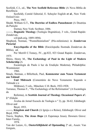 Scofield, C.I., ed., The New Scofield Reference Bible (A Nova Bíblia de
Rerefência
Scofield), Comitê Editorial, E. Schuyler English et al., New York:
Oxford Univ
Press, 1967.
Shedd, William G.T., The Doctrine of Endless Punushment (A Doutrina
da Punição
Eterna), New York: Scribner, 1886.
-------, Dogmatic Theology (Teologia Dogmática), 3 vols., Grand Rapids:
Zondervan,
s/d (pub.orig. 1889-1894).
Shepherd, Norman, “Postmillennialism” (Pós-milenismo) in Zondervan
Pictorial
Encyclopedia of the Bible (Enciclopedia Ilustrada Zondervan da
Bíblia), ed.
Por Merrill C.Tenney, IV., pp.822, 823 Grand Rapids: Zondervan,
1975.
Shires, Henry M., The Eschatology of Paul in the Light of Modern
Scholarship (A
Escatologia de Paulo à luz da Erudição Moderna), Philadelphia:
Westminster:
1966.
Strack, Herman, e Billerbeck, Paul, Kommentar zum Neuen Testament
aus Talmud
Und Midrasch (Comentário do Novo Testamento Segundo o
Talmude e o
Mildraxe), 5 vols., München: C.H. Beck, 1922-1928.
Torrance, Thomas F., “The Eschatology of the Reformation” (A Escatologia
da
Reforma), in Scottish Journal of Theology Occasional Papers nº.
2 º (Edição
Avulsa do Jornal Escocês de Teologia n º 2), pp. 36-62, Edinburgh:
Oliver and
Boyd, 1953.
-------, Kingdom and Church (A Igreja e o Reino), Edinburgh: Oliver and
Boyd, 1956
Travis, Stephen, The Jesus Hope (A Esperança Jesus), Downers Grove:
Inter-Varsity,
1974.
Van der Leeuw, G., Onsterfellijkheid of Opstanding 2ª ed., Assen: Van
Gorgum,
 