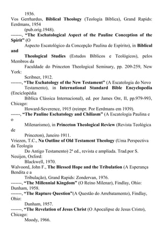 1936.
Vos Gerrhardus, Biblical Theology (Teologia Bíblica), Grand Rapids:
Eerdmans, 1954
(pub.orig.1948).
-------, “The Eschatological Aspect of the Pauline Conception of the
Spirit” (O
Aspecto Escatológico da Concepção Paulina de Espírito), in Biblical
and
Theological Studies (Estudos Bíblicos e Teológicos), pelos
Membros da
Faculdade do Princeton Theological Seminary, pp. 209-259, New
York:
Scribner, 1912.
-------, “The Eschatology of the New Testament” (A Escatologia do Novo
Testamento), in International Standard Bible Encyclopedia
(Enciclopédia
Bíblica Clássica Internacional), ed. por James Orr, II, pp.979-993,
Chicago:
Howard-Severence, 1915 (reimpr. Por Eerdmans em 1939).
------, “The Pauline Eschatology and Chiliasm” (A Escatologia Paulina e
o
Milenarismo), in Princeton Theological Review (Revista Teológica
de
Princeton), Janeiro 1911.
Vriezen, T.C., Na Outline of Old Testament Theology (Uma Perspectiva
da Teologia
Do Antigo Testamento) 2ª ed., revista e ampliada. Trad.por S.
Neuijen, Oxford:
Blackwell, 1970.
Walvoord, John F., The Blessed Hope and the Tribulation (A Esperança
Bendita e a
Tribulação), Grand Rapids: Zondervan, 1976.
-------, “The Millennial Kingdom” (O Reino Milenar), Findlay, Ohio:
Dunham, 1958.
-------, “The Rapture Question”(A Questão do Arrebatamento), Findlay,
Ohio:
Dunham, 1957.
-------, “The Revelation of Jesus Christ (O Apocalipse de Jesus Cristo),
Chicago:
Moody, 1966.
 