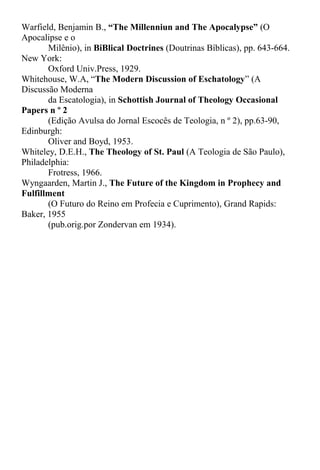 Warfield, Benjamin B., “The Millenniun and The Apocalypse” (O
Apocalipse e o
Milênio), in BiBlical Doctrines (Doutrinas Bíblicas), pp. 643-664.
New York:
Oxford Univ.Press, 1929.
Whitehouse, W.A, “The Modern Discussion of Eschatology” (A
Discussão Moderna
da Escatologia), in Schottish Journal of Theology Occasional
Papers n º 2
(Edição Avulsa do Jornal Escocês de Teologia, n º 2), pp.63-90,
Edinburgh:
Oliver and Boyd, 1953.
Whiteley, D.E.H., The Theology of St. Paul (A Teologia de São Paulo),
Philadelphia:
Frotress, 1966.
Wyngaarden, Martin J., The Future of the Kingdom in Prophecy and
Fulfillment
(O Futuro do Reino em Profecia e Cuprimento), Grand Rapids:
Baker, 1955
(pub.orig.por Zondervan em 1934).
 