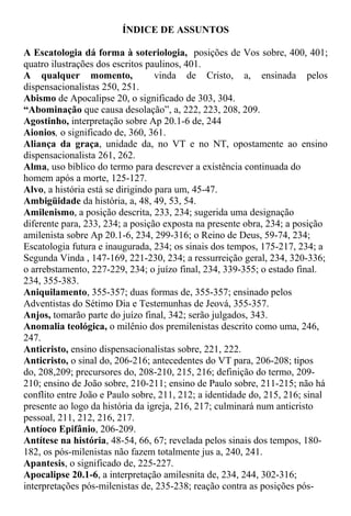ÍNDICE DE ASSUNTOS
A Escatologia dá forma à soteriologia, posições de Vos sobre, 400, 401;
quatro ilustrações dos escritos paulinos, 401.
A qualquer momento, vinda de Cristo, a, ensinada pelos
dispensacionalistas 250, 251.
Abismo de Apocalipse 20, o significado de 303, 304.
“Abominação que causa desolação”, a, 222, 223, 208, 209.
Agostinho, interpretação sobre Ap 20.1-6 de, 244
Aionios, o significado de, 360, 361.
Aliança da graça, unidade da, no VT e no NT, opostamente ao ensino
dispensacionalista 261, 262.
Alma, uso bíblico do termo para descrever a existência continuada do
homem após a morte, 125-127.
Alvo, a história está se dirigindo para um, 45-47.
Ambigüidade da história, a, 48, 49, 53, 54.
Amilenismo, a posição descrita, 233, 234; sugerida uma designação
diferente para, 233, 234; a posição exposta na presente obra, 234; a posição
amilenista sobre Ap 20.1-6, 234, 299-316; o Reino de Deus, 59-74, 234;
Escatologia futura e inaugurada, 234; os sinais dos tempos, 175-217, 234; a
Segunda Vinda , 147-169, 221-230, 234; a ressurreição geral, 234, 320-336;
o arrebstamento, 227-229, 234; o juízo final, 234, 339-355; o estado final.
234, 355-383.
Aniquilamento, 355-357; duas formas de, 355-357; ensinado pelos
Adventistas do Sétimo Dia e Testemunhas de Jeová, 355-357.
Anjos, tomarão parte do juízo final, 342; serão julgados, 343.
Anomalia teológica, o milênio dos premilenistas descrito como uma, 246,
247.
Anticristo, ensino dispensacionalistas sobre, 221, 222.
Anticristo, o sinal do, 206-216; antecedentes do VT para, 206-208; tipos
do, 208,209; precursores do, 208-210, 215, 216; definição do termo, 209-
210; ensino de João sobre, 210-211; ensino de Paulo sobre, 211-215; não há
conflito entre João e Paulo sobre, 211, 212; a identidade do, 215, 216; sinal
presente ao logo da história da igreja, 216, 217; culminará num anticristo
pessoal, 211, 212, 216, 217.
Antíoco Epifânio, 206-209.
Antítese na história, 48-54, 66, 67; revelada pelos sinais dos tempos, 180-
182, os pós-milenistas não fazem totalmente jus a, 240, 241.
Apantesis, o significado de, 225-227.
Apocalipse 20.1-6, a interpretação amilesnita de, 234, 244, 302-316;
interpretações pós-milenistas de, 235-238; reação contra as posições pós-
 