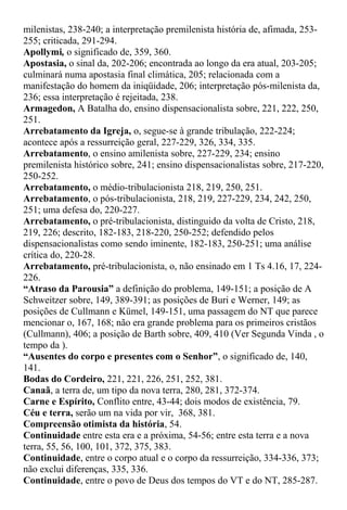 milenistas, 238-240; a interpretação premilenista história de, afimada, 253-
255; criticada, 291-294.
Apollymi, o significado de, 359, 360.
Apostasia, o sinal da, 202-206; encontrada ao longo da era atual, 203-205;
culminará numa apostasia final climática, 205; relacionada com a
manifestação do homem da iniqüidade, 206; interpretação pós-milenista da,
236; essa interpretação é rejeitada, 238.
Armagedon, A Batalha do, ensino dispensacionalista sobre, 221, 222, 250,
251.
Arrebatamento da Igreja, o, segue-se à grande tribulação, 222-224;
acontece após a ressurreição geral, 227-229, 326, 334, 335.
Arrebatamento, o ensino amilenista sobre, 227-229, 234; ensino
premilenista histórico sobre, 241; ensino dispensacionalistas sobre, 217-220,
250-252.
Arrebatamento, o médio-tribulacionista 218, 219, 250, 251.
Arrebatamento, o pós-tribulacionista, 218, 219, 227-229, 234, 242, 250,
251; uma defesa do, 220-227.
Arrebatamento, o pré-tribulacionista, distinguido da volta de Cristo, 218,
219, 226; descrito, 182-183, 218-220, 250-252; defendido pelos
dispensacionalistas como sendo iminente, 182-183, 250-251; uma análise
crítica do, 220-28.
Arrebatamento, pré-tribulacionista, o, não ensinado em 1 Ts 4.16, 17, 224-
226.
“Atraso da Parousia” a definição do problema, 149-151; a posição de A
Schweitzer sobre, 149, 389-391; as posições de Buri e Werner, 149; as
posições de Cullmann e Kümel, 149-151, uma passagem do NT que parece
mencionar o, 167, 168; não era grande problema para os primeiros cristãos
(Cullmann), 406; a posição de Barth sobre, 409, 410 (Ver Segunda Vinda , o
tempo da ).
“Ausentes do corpo e presentes com o Senhor”, o significado de, 140,
141.
Bodas do Cordeiro, 221, 221, 226, 251, 252, 381.
Canaã, a terra de, um tipo da nova terra, 280, 281, 372-374.
Carne e Espírito, Conflito entre, 43-44; dois modos de existência, 79.
Céu e terra, serão um na vida por vir, 368, 381.
Compreensão otimista da história, 54.
Continuidade entre esta era e a próxima, 54-56; entre esta terra e a nova
terra, 55, 56, 100, 101, 372, 375, 383.
Continuidade, entre o corpo atual e o corpo da ressurreição, 334-336, 373;
não exclui diferenças, 335, 336.
Continuidade, entre o povo de Deus dos tempos do VT e do NT, 285-287.
 