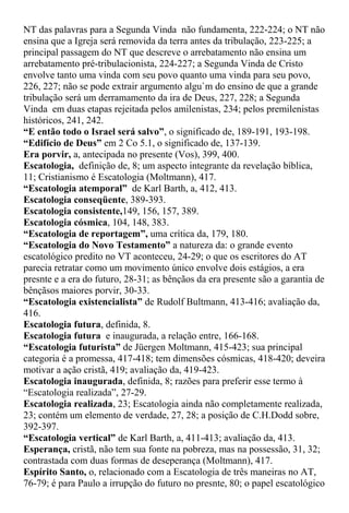 NT das palavras para a Segunda Vinda não fundamenta, 222-224; o NT não
ensina que a Igreja será removida da terra antes da tribulação, 223-225; a
principal passagem do NT que descreve o arrebatamento não ensina um
arrebatamento pré-tribulacionista, 224-227; a Segunda Vinda de Cristo
envolve tanto uma vinda com seu povo quanto uma vinda para seu povo,
226, 227; não se pode extrair argumento algu`m do ensino de que a grande
tribulação será um derramamento da ira de Deus, 227, 228; a Segunda
Vinda em duas etapas rejeitada pelos amilenistas, 234; pelos premilenistas
históricos, 241, 242.
“E então todo o Israel será salvo”, o significado de, 189-191, 193-198.
“Edifício de Deus” em 2 Co 5.1, o significado de, 137-139.
Era porvir, a, antecipada no presente (Vos), 399, 400.
Escatologia, definição de, 8; um aspecto integrante da revelação bíblica,
11; Cristianismo é Escatologia (Moltmann), 417.
“Escatologia atemporal” de Karl Barth, a, 412, 413.
Escatologia conseqüente, 389-393.
Escatologia consistente,149, 156, 157, 389.
Escatologia cósmica, 104, 148, 383.
“Escatologia de reportagem”, uma crítica da, 179, 180.
“Escatologia do Novo Testamento” a natureza da: o grande evento
escatológico predito no VT aconteceu, 24-29; o que os escritores do AT
parecia retratar como um movimento único envolve dois estágios, a era
presnte e a era do futuro, 28-31; as bênçãos da era presente são a garantia de
bênçãsos maiores porvir, 30-33.
“Escatologia existencialista” de Rudolf Bultmann, 413-416; avaliação da,
416.
Escatologia futura, definida, 8.
Escatologia futura e inaugurada, a relação entre, 166-168.
“Escatologia futurista” de Jüergen Moltmann, 415-423; sua principal
categoria é a promessa, 417-418; tem dimensões cósmicas, 418-420; deveira
motivar a ação cristã, 419; avaliação da, 419-423.
Escatologia inaugurada, definida, 8; razões para preferir esse termo à
“Escatologia realizada”, 27-29.
Escatologia realizada, 23; Escatologia ainda não completamente realizada,
23; contém um elemento de verdade, 27, 28; a posição de C.H.Dodd sobre,
392-397.
“Escatologia vertical” de Karl Barth, a, 411-413; avaliação da, 413.
Esperança, cristã, não tem sua fonte na pobreza, mas na possessão, 31, 32;
contrastada com duas formas de deseperança (Moltmann), 417.
Espírito Santo, o, relacionado com a Escatologia de três maneiras no AT,
76-79; é para Paulo a irrupção do futuro no presnte, 80; o papel escatológico
 