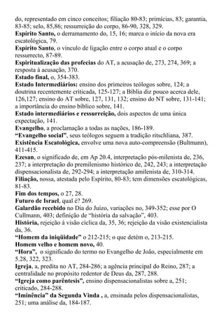 do, representado em cinco conceitos; filiação 80-83; primícias, 83; garantia,
83-85; selo, 85,86; ressurreição do corpo, 86-90, 328, 329.
Espírito Santo, o derramamento do, 15, 16; marca o início da nova era
escatológica, 79.
Espírito Santo, o vínculo de ligação entre o corpo atual e o corpo
ressurrecto, 87-89.
Espiritualização das profecias do AT, a acusação de, 273, 274, 369; a
resposta à acusação, 370.
Estado final, o, 354-383.
Estado Intermediários: ensino dos primeiros teólogos sobre, 124; a
doutrina recentemente criticada, 125-127; a Bíblia diz pouco acerca dele,
126,127; ensino do AT sobre, 127, 131, 132; ensino do NT sobre, 131-141;
a importância do ensino bíblico sobre, 141.
Estado intermediários e ressurreição, dois aspectos de uma única
expectação, 141.
Evangelho, a proclamação a todas as nações, 186-189.
“Evangelho social”, seus teólogos seguem a tradição ritschliana, 387.
Existência Escatológica, envolve uma nova auto-compreensão (Bultmann),
411-415.
Ezesan, o significado de, em Ap 20.4, interpretação pós-milenista de, 236,
237; a interpretação do premilenismo histórico de, 242, 243; a interpretação
dispensacionalista de, 292-294; a interpretação amilenista de, 310-314.
Filiação, nossa, atestada pelo Espírito, 80-83; tem dimensões escatológicas,
81-83.
Fim dos tempos, o 27, 28.
Futuro de Israel, qual é? 269.
Galardão recebido no Dia do Juízo, variações no, 349-352; esse por O
Cullmann, 403; definição de “história da salvação”, 403.
História, rejeição à visão cíclica da, 35, 36; rejeição da visão existencialista
da, 36.
“Homem da iniqüidade” o 212-215; o que detém o, 213-215.
Homem velho e homem novo, 40.
“Hora”, o significado do termo no Evangelho de João, especialmente em
5.28, 322, 323.
Igreja, a, predita no AT, 284-286; a agência principal do Reino, 287; a
centralidade no propósito redentor de Deus da, 287, 288.
“Igreja como parêntesis”, ensino dispensacionalistas sobre a, 251;
criticado, 284-288.
“Iminência” da Segunda Vinda , a, ensinada pelos dispensacionalistas,
251; uma análise da, 184-187.
 