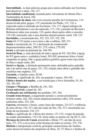 Imortalidade, as duas palavras gregas par,a nunca utilizadas nas Escrituras
para descrever a alma, 116, 117.
Imortalidade condicional, ensinada pelos Adventistas do Sétimo Dia e
Testemunhas de Jeová, 356.
Imortalidade da alma: não é um conceito peculiar do Cristianismo, 115;
desenvolvida pelos gregos, 115; encontrada em Platão, 115, 116; a
expressão nunca á utilizada nas Escrituras, 116, 117; alguns teólogos da
Reforma defenderam o uso da expressão, 117, 118; a posição de Bavinck e
Berkouwer sobre esse assunto, 118; quatro observações sobre o conceito,
118-120; conclusão; não é uma doutrina distintivamente cristã, 120, 121/
Incrédulos, a ressurreição dos, 322, 323, 327, 335, 336.
Isaías 65.17-25 retrata a nova terra e não o milênio, 269, 271.
Israel, a ressurreição de, 15; a declaração da compreensão
dispensacionalista sobre, 249-251, 275; crítica, 275-282.
Israel, a salvação da plenitude de, 186-199.
Israel de Deus, o, uma descrição de toda a igreja do NT, 262-264; a Igreja
do NT agora como o verdadeiro Israel, 263-265; promessas feitas a Israel
cumpridas na igreja, 264; a igreja judaico-gentílica agora como raça eleita
de Deus e nação santa, 265.
Israel e a Igreja, a distinção permanente entre, defendida pelos galardão
não é de mérito mas de graça, 351, 352; relação entre obras e galardão não
mecânica mas orgânica, 352.
Garantia, o Espírito como, 82-84.
Gehenna, o significado de, 356, sua punição é eterna, 356-359.
Glória e honra das nações, a ser trazida para a Nova Jerusalém, 55, 56,
101, 381-383.
Guegue e Magogue, a Batalha de, 241, 242.
Graça universal, o papel da, 101.
Graduação nos sofrimentos dos perdidos, 347, 364.
Grande trono branco, o julgamento perante o: ensino premilenista
histórico sobre, 242, 243; ensino dispensacionalistas sobre, 254; ensino
amilenista sobre, 323, 326.
Guerras, terremotos e fomes, como sinais dos tempos, 215-217; evidências
de juízo divino, 216, 217; não são sinais do fim, 216, 217; encontrados aos
longo da era presente, 216, 217.
Hades, o significado de: o Reino dos mortos, 131-133; o lugar de punição
no estado intermediário, 133-134; inclui todos os mortos em Ap 20.13, 324.
Herança da terra de Canaã, prometida a Abraã, 371; um tipo da nova
terra, 371, 372; a nova terra como herança de todos os crentes, 375, 376.
História a interpretação cristã da, principais características da: história
como desenvolvimento dos propósitos de Deus, 36, 37; Deus é o Senhor da
 