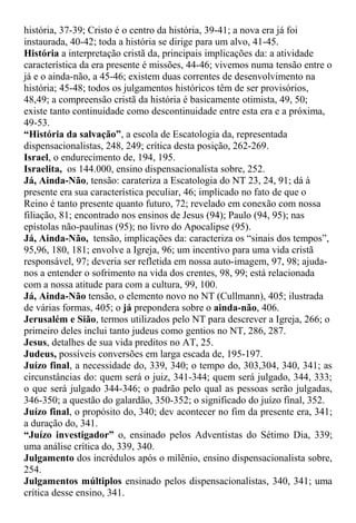 história, 37-39; Cristo é o centro da história, 39-41; a nova era já foi
instaurada, 40-42; toda a história se dirige para um alvo, 41-45.
História a interpretação cristã da, principais implicações da: a atividade
característica da era presente é missões, 44-46; vivemos numa tensão entre o
já e o ainda-não, a 45-46; existem duas correntes de desenvolvimento na
história; 45-48; todos os julgamentos históricos têm de ser provisórios,
48,49; a compreensão cristã da história é basicamente otimista, 49, 50;
existe tanto continuidade como descontinuidade entre esta era e a próxima,
49-53.
“História da salvação”, a escola de Escatologia da, representada
dispensacionalistas, 248, 249; crítica desta posição, 262-269.
Israel, o endurecimento de, 194, 195.
Israelita, os 144.000, ensino dispensacionalista sobre, 252.
Já, Ainda-Não, tensão: carateriza a Escatologia do NT 23, 24, 91; dá à
presente era sua característica peculiar, 46; implicado no fato de que o
Reino é tanto presente quanto futuro, 72; revelado em conexão com nossa
filiação, 81; encontrado nos ensinos de Jesus (94); Paulo (94, 95); nas
epístolas não-paulinas (95); no livro do Apocalipse (95).
Já, Ainda-Não, tensão, implicações da: caracteriza os “sinais dos tempos”,
95,96, 180, 181; envolve a Igreja, 96; um incentivo para uma vida cristã
responsável, 97; deveria ser refletida em nossa auto-imagem, 97, 98; ajuda-
nos a entender o sofrimento na vida dos crentes, 98, 99; está relacionada
com a nossa atitude para com a cultura, 99, 100.
Já, Ainda-Não tensão, o elemento novo no NT (Cullmann), 405; ilustrada
de várias formas, 405; o já prepondera sobre o ainda-não, 406.
Jerusalém e Sião, termos utilizados pelo NT para descrever a Igreja, 266; o
primeiro deles inclui tanto judeus como gentios no NT, 286, 287.
Jesus, detalhes de sua vida preditos no AT, 25.
Judeus, possíveis conversões em larga escada de, 195-197.
Juízo final, a necessidade do, 339, 340; o tempo do, 303,304, 340, 341; as
circunstâncias do: quem será o juiz, 341-344; quem será julgado, 344, 333;
o que será julgado 344-346; o padrão pelo qual as pessoas serão julgadas,
346-350; a questão do galardão, 350-352; o significado do juízo final, 352.
Juízo final, o propósito do, 340; dev acontecer no fim da presente era, 341;
a duração do, 341.
“Juízo investigador” o, ensinado pelos Adventistas do Sétimo Dia, 339;
uma análise crítica do, 339, 340.
Julgamento dos incrédulos após o milênio, ensino dispensacionalista sobre,
254.
Julgamentos múltiplos ensinado pelos dispensacionalistas, 340, 341; uma
crítica desse ensino, 341.
 