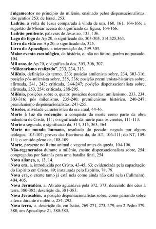 Julgamentos no princípio do milênio, ensinado pelos dispensacionalistas:
dos gentios 253; de Israel, 253.
Ladrão, a volta de Jesus comparada à vinda de um, 160, 161, 164-166; a
sugestão de Minear acerca do significado da figura, 164-166.
Ladrão penitente, palavras de Jesus ao, 135, 136.
Lago do fogo de Ap 20, o significado do, 303-305, 314,325,363.
Livro da vida em Ap 20, o significado do, 325.
Livro do Apocalipse, a interpretação do, 299-303.
Maior evento escatológico, da história, o, não no futuro, porém no passado,
104.
Mil anos de Ap 20, o significado dos, 303, 306, 307.
“Milenarismo realizado”, 233, 234, 313.
Milênio, definição do termo, 233; posição amilenista sobre, 234, 303-316;
posição pós-milenista sobre, 235, 236; posição premilenista-histórica sobre,
afirmada, 241, 242; criticada, 244-247; posição dispensacionalista sobre,
afirmada, 253, 254; criticada, 288-295.
Milênio, posições sobre o, quatro posições descritas: amilenismo, 233, 234,
303-316; pós milenismo, 235-240; premilenismo histórico, 240-247;
premilenismo dispensacionalistas, 247-255.
Missões, atividade característica da era atual, 44-46.
Morte à luz da redenção: a conquista da morte como parte da obra
redentora de Cristo, 111; o significado da morte para os crentes, 111-113.
Morte a segunda, o significado da, 314, 315, 363, 364.
Morte no mundo humano, resultado do pecado: negada por alguns
teólogos, 105-107; provas das Escrituras da, do AT, 106-111; do NT, 109-
111; o sentido pleno da, 108-109.
Morte, presente no Reino animal e vegetal antes da queda, 104-106.
Não-regenerados durante o milênio, ensino dispensacionalista sobre, 254;
congregados por Satanás para uma batalha final, 254.
Nova aliança, a, 13, 14.
Nova era, a, introduzida por Cristo, 43-45, 63; evidenciada pela capacitação
do Espírito em Cristo, 89; instaurada pelo Espírito, 78, 79.
Nova era, o crente tanto já está nela como ainda não está nela (Cullmann),
404, 405.
Nova Jerusalém, a, Abraão aguardava pela 372, 373; descendo dos céus à
terra, 380-382; descrição da, 381-383.
Nova Jerusalém, a posição dispensacionalistas sobre, como pairando sobre
a terra durante o milênio, 254, 292.
Nova terra, a, descrição da, em Isaías, 269-271, 273, 379; em 2 Pedro 379,
380; em Apocalipse 21, 380-383.
 