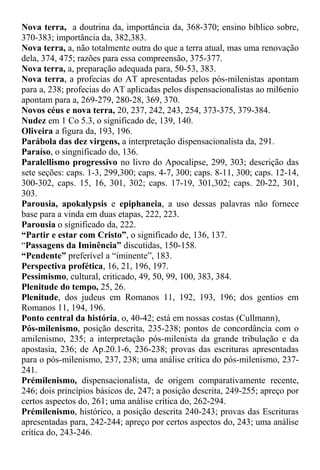 Nova terra, a doutrina da, importância da, 368-370; ensino bíblico sobre,
370-383; importância da, 382,383.
Nova terra, a, não totalmente outra do que a terra atual, mas uma renovação
dela, 374, 475; razões para essa compreensão, 375-377.
Nova terra, a, preparação adequada para, 50-53, 383.
Nova terra, a profecias do AT apresentadas pelos pós-milenistas apontam
para a, 238; profecias do AT aplicadas pelos dispensacionalistas ao mil6enio
apontam para a, 269-279, 280-28, 369, 370.
Novos céus e nova terra, 20, 237, 242, 243, 254, 373-375, 379-384.
Nudez em 1 Co 5.3, o significado de, 139, 140.
Oliveira a figura da, 193, 196.
Parábola das dez virgens, a interpretação dispensacionalista da, 291.
Paraíso, o singnificado do, 136.
Paralellismo progressivo no livro do Apocalipse, 299, 303; descrição das
sete seções: caps. 1-3, 299,300; caps. 4-7, 300; caps. 8-11, 300; caps. 12-14,
300-302, caps. 15, 16, 301, 302; caps. 17-19, 301,302; caps. 20-22, 301,
303.
Parousia, apokalypsis e epiphaneia, a uso dessas palavras não fornece
base para a vinda em duas etapas, 222, 223.
Parousia o significado da, 222.
“Partir e estar com Cristo”, o significado de, 136, 137.
“Passagens da Iminência” discutidas, 150-158.
“Pendente” preferível a “iminente”, 183.
Perspectiva profética, 16, 21, 196, 197.
Pessimismo, cultural, criticado, 49, 50, 99, 100, 383, 384.
Plenitude do tempo, 25, 26.
Plenitude, dos judeus em Romanos 11, 192, 193, 196; dos gentios em
Romanos 11, 194, 196.
Ponto central da história, o, 40-42; está em nossas costas (Cullmann),
Pós-milenismo, posição descrita, 235-238; pontos de concordância com o
amilenismo, 235; a interpretação pós-milenista da grande tribulação e da
apostasia, 236; de Ap.20.1-6, 236-238; provas das escrituras apresentadas
para o pós-milenismo, 237, 238; uma análise crítica do pós-milenismo, 237-
241.
Prémilenismo, dispensacionalista, de origem comparativamente recente,
246; dois princípios básicos de, 247; a posição descrita, 249-255; apreço por
certos aspectos do, 261; uma análise crítica do, 262-294.
Prémilenismo, histórico, a posição descrita 240-243; provas das Escrituras
apresentadas para, 242-244; apreço por certos aspectos do, 243; uma análise
crítica do, 243-246.
 