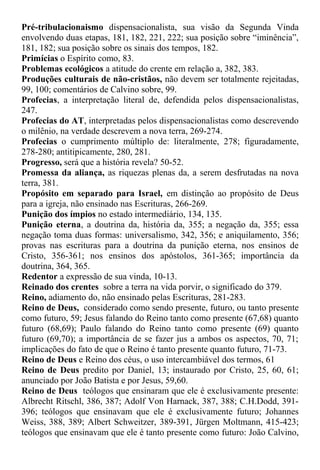 Pré-tribulacionaismo dispensacionalista, sua visão da Segunda Vinda
envolvendo duas etapas, 181, 182, 221, 222; sua posição sobre “iminência”,
181, 182; sua posição sobre os sinais dos tempos, 182.
Primícias o Espírito como, 83.
Problemas ecológicos a atitude do crente em relação a, 382, 383.
Produções culturais de não-cristãos, não devem ser totalmente rejeitadas,
99, 100; comentários de Calvino sobre, 99.
Profecias, a interpretação literal de, defendida pelos dispensacionalistas,
247.
Profecias do AT, interpretadas pelos dispensacionalistas como descrevendo
o milênio, na verdade descrevem a nova terra, 269-274.
Profecias o cumprimento múltiplo de: literalmente, 278; figuradamente,
278-280; antitipicamente, 280, 281.
Progresso, será que a história revela? 50-52.
Promessa da aliança, as riquezas plenas da, a serem desfrutadas na nova
terra, 381.
Propósito em separado para Israel, em distinção ao propósito de Deus
para a igreja, não ensinado nas Escrituras, 266-269.
Punição dos ímpios no estado intermediário, 134, 135.
Punição eterna, a doutrina da, história da, 355; a negação da, 355; essa
negação toma duas formas: universalismo, 342, 356; e aniquilamento, 356;
provas nas escrituras para a doutrina da punição eterna, nos ensinos de
Cristo, 356-361; nos ensinos dos apóstolos, 361-365; importância da
doutrina, 364, 365.
Redentor a expressão de sua vinda, 10-13.
Reinado dos crentes sobre a terra na vida porvir, o significado do 379.
Reino, adiamento do, não ensinado pelas Escrituras, 281-283.
Reino de Deus, considerado como sendo presente, futuro, ou tanto presente
como futuro, 59; Jesus falando do Reino tanto como presente (67,68) quanto
futuro (68,69); Paulo falando do Reino tanto como presente (69) quanto
futuro (69,70); a importância de se fazer jus a ambos os aspectos, 70, 71;
implicações do fato de que o Reino é tanto presente quanto futuro, 71-73.
Reino de Deus e Reino dos céus, o uso intercambiável dos termos, 61
Reino de Deus predito por Daniel, 13; instaurado por Cristo, 25, 60, 61;
anunciado por João Batista e por Jesus, 59,60.
Reino de Deus teólogos que ensinaram que ele é exclusivamente presente:
Albrecht Ritschl, 386, 387; Adolf Von Harnack, 387, 388; C.H.Dodd, 391-
396; teólogos que ensinavam que ele é exclusivamente futuro; Johannes
Weiss, 388, 389; Albert Schweitzer, 389-391, Jürgen Moltmann, 415-423;
teólogos que ensinavam que ele é tanto presente como futuro: João Calvino,
 