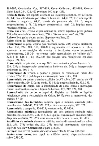 395-397; Geerhardus Vos, 397-403; Oscar Cullmann, 403-408; George
Eldon Ladd, 244, 422, 423 (ver nota 160 na p. 423).
Reino de Deus, um aspecto essencila da Escatologia bíblica, 59; definição
de, 64; não introduzido por esforços humanos, 64,71,72; tem um aspecto
positivo e negativo, 64,65; sinais da presença do, 65, 6; requer
arrependimento e fé, 72; requer compromisso total, 72; implica numa
redenção cósmica, 72,73.
Reino dos céus, ensino dispensacionalista sobre: rejeitado pelos judeus,
250; adiado até a hora do milênio, 250; a “forma misteriosa” do, 250.
Reino o Evangelho do, no ensino dispensacionalista, 251.
Reino, visões do, implicações das, 72, 73.
Ressurreição a geral, ensino pós-milenista sobre, 235; ensino amilenista
sobre, 230, 234, 309, 310, 320-325; argumentos em apoio a: a Bíblia
apresenta a ressurreição de crentes e incrédulos como ocorrendo
conjuntamente, 321-324; os crentes serão ressuscitados no “último dia”,
324; 1 Ts 4.16 e 1 Co 15.23,24 não provam uma ressurreição em duas
etapas, 324, 325.
Ressurreição a primeira, em Ap 20.5, interpretações pós-milenistas da ,
236, 237; a interpretação premilenista histórica da, 242; a interpretação
amilenista da, 309-314.
Ressurreição de Cristo, o penhor e garantia da ressurreição futura dos
crentes, 328-330; o padrão para a ressurreição dos crentes, 328.
Ressurreição do corpo, o ensino explícito do AT sobre, 327; ensino do NT
sobre: o fato da, 329, 330; seu modo, 330-332; a necessidade da, 332, 333.
Ressurreição do corpo, não a imortalidade da alma, como a mensagem
central das Escrituras sobre o futuro do homem, 120, 212, 127, 320.
Ressuscitarão do corpo, o papel do Espírito na, 86-90; o Espírito
relacionado com a ressurreição de Cristo, 86,87; com a ressurreição dos
crentes, 87-90.
Ressuscitarão dos incrédulos somente após o milênio, ensinada pelos
premilenistas, 241-243, 253, 322, 323; crítica a essa posição, 322, 323.
Ressurreição o tempo da, 320-325; a natureza da, 325-336.
Ressuscitarão múltiplas: ressuscitarão em dois estágios ensinada pelos
premilenistas históricos, 241, 242, 324; quatro ressurreições ensinads pelos
dispensacionalistas, 251-253; uma análise crítica desses ensinos, 321-325.
Sacrifícios de animais durante o milênio, ensino dispensacionalista sobre,
252, 271, 273; crítica do, 272, 273; possível interpretação não-literal
sugerida pela New Scofield Bible para 272, 273.
Salvação não haverá possibilidade de após a volta de Cristo, 288-292.
Santos ressurrectos, seu papel no milênio, ensino dispensacionalistas
sobre, 251-252.
 