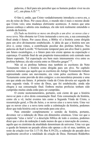 palavras, é fácil para nós perceber que os homens podem viver na era
a C., em plena A D.” 19
.
O fato é, então, que Cristo verdadeiramente introduziu a nova era, a
era do reino de Deus. Por causa disso, o mundo não é mais o mesmo desde
que Cristo veio; uma mudança eletrizante aconteceu. A menos que uma
pessoa conheça e admita esta mudança, ela não terá realmente entendido o
sentido da história.
(5) Tudo na história se move em direção a um alvo: os novos céus e
nova terra. Não obstante ter Cristo instaurado a nova era, a sua consumação
final ainda é futura. Por causa disso, a Bíblia vê a história como dirigida
para um alvo divinamente estabelecido. A idéia de que a história tem um
alvo é, como vimos, a contribuição peculiar dos profetas hebreus. Nas
palavras de Karl Lowith: “O horizonte temporal para um alvo final é, porém
um futuro escatológico, e o futuro para nós existe apenas na expectação e
esperança. O sentido final de um propósito transcendente está centrado num
futuro esperado. Tal expectação era bem mais intensamente viva entre os
profetas hebreus; ela não existia entre os filósofos gregos” 20
.
Não só os profetas hebreus mas também os escritores do Noto
Testamento vêem a história como dirigida para um alvo. No capítulo
anterior, notamos que aquilo que os escritores do Antigo Testamento tinham
representado como um movimento, era visto pelos escritores do Novo
Testamento como provido de dois estágios: a era messiânica presente e uma
era que ainda era futura. A primeira vinda de Cristo deveria ser seguida de
uma segunda vinda. O reino de Deus, que foi estabelecido, ainda não
chegou à sua consumação final. Embora muitas profecias tenham sido
cumpridas muitas ainda estão para ser cumpridas.
O crente neotestamentário, portanto, está ciente de que a história
move-se para o alvo desta consumação final. Esta consumação da história,
como ele a vê, inclui eventos tais como a Segunda Vinda de Cristo, a
ressurreição geral, o Dia do Juízo, e os novos céus e a nova terra. Uma vez
que os novos céus e a nova terra serão a culminação da história, podemos
dizer que toda história está se movendo para este alvo.
Para entender completamente o sentido da história, portanto,
devemos ver a redenção de Deus em dimensões cósmicas. Uma vez que a
expressão “céus e terra” é a descrição bíblica de todo o cosmos, podemos
dizer que o alvo da redenção é nada menos do que a renovação do cosmos.,
aquilo que os cientistas da atualidade denominam de universo. Uma vez que
a queda do homem no pecado afetou não apenas a ele só mas, também, ao
resto da criação (ver Gn 3.17-18; Rm 8.19-23), a redenção do pecado deve
igualmente envolver a totalidade da criação de Deus. Hermann Ridderbos
 