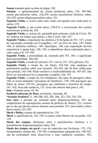 Santos tomarão parte na obra de julgar, 342.
Satanás o aprisionamento de, ensino amilenista sobre, 234, 304-306;
ensino pós-milenista sobre, 236,239; ensino premilenista histórico sobre,
241-243; ensino dispensacionalista sobre, 251.
Segunda Vinda, a, evolve tanto uma vinda com quanto uma vinda para os
santos, 229.
Segunda Vinda, a, um evento único, 230-231; a ressurreição dos crentes
ocorrerá por ocasião da, 324.
Segunda Vinda, a, certeza da, garantida pela primeira vinda de Cristo, 30-
32; embora seu tempo seja incerto, o fato é certo, 166, 167.
Segunda Vinda, a expectação da, domina a fé da Igreja do NT, 147; a nota
de expectação ressoada nos Evangelhos, 147; no livro de Atos, 147; Paulo
148; as Epístolas católicas, 148; Apocalipse, 148; essa expectação deveria
caracterizar a igreja hoje, 148, 149; a importância dessa expectação para a
vida e para a fé, 167-169.
Segunda Vinda, a proximidade da, ensinada pelo NT, 166; o significado
dessa proximidade, 166-168.
Segunda Vinda, o modo da: pessoal, 231; visível, 231, 232; gloriosa, 232.
Segunda Vinda, o tempo da, em Paulo: 162-166; uma mudança no
pensamento paulino sobre esse assunto? 162-164; não há base sólida para
essa posição, 163-166; Paulo ensinava a incalculabilidade da, 165-167; não
dever ser acusado por ter se enganado a respeito, 166, 167.
Segunda Vinda, o tempo da, nos Sinópticos: três tipos de passagens sobre,
150; as assim chamadas “passagens de iminência”, 150, 159; passagens que
falam de atraso 159-161; passagens que enfatizam a incerteza do tempo,
161, 162; Jesus não conhecia, 151; Jesus não marcou data para a, 162.
Selo o Espírito como, 85, 86.
Senhorio soberano de Deus, na história, ilustrado, 40.
“Sermão Profético” o, 198-200, 202, 205, 206, 223, 230, 238, 239.
Sete anos, o período de, ensinado pelos dispensacionalistas, 222; um
cumprimento da septuagésima semana da profecia de Daniel, 251; eventos
que se diz que devem ocorrer durante esses período, 251; uma análise crítica
desse ensino, 221-229.
Sheol e Hades, resumo da importância de, 134.
Sheol, o significado de, 128, 129; os justos serão libertos de seu poder, 129,
130.
Sinais dos tempos, diferenças entre o premilenismo histórico e o
premilenismo dispensacionalista sobre, 250.
Sinais dos tempos em geral o uso da expressão nas Escrituras, 175, 176;
interpretações erradas dos, 176-180; a interpretação adequada dos, 180-182;
não há contradição entre observá-los e uma vigilência constante, 182;
 