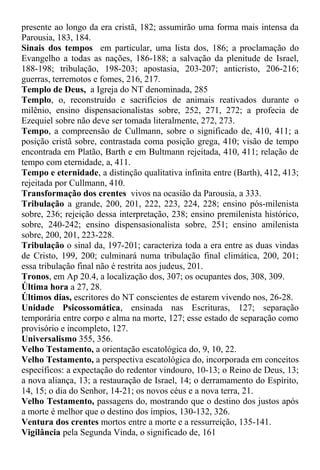 presente ao longo da era cristã, 182; assumirão uma forma mais intensa da
Parousia, 183, 184.
Sinais dos tempos em particular, uma lista dos, 186; a proclamação do
Evangelho a todas as nações, 186-188; a salvação da plenitude de Israel,
188-198; tribulação, 198-203; apostasia, 203-207; anticristo, 206-216;
guerras, terremotos e fomes, 216, 217.
Templo de Deus, a Igreja do NT denominada, 285
Templo, o, reconstruído e sacrifícios de animais reativados durante o
milênio, ensino dispensacionalistas sobre, 252, 271, 272; a profecia de
Ezequiel sobre não deve ser tomada literalmente, 272, 273.
Tempo, a compreensão de Cullmann, sobre o significado de, 410, 411; a
posição cristã sobre, contrastada coma posição grega, 410; visão de tempo
encontrada em Platão, Barth e em Bultmann rejeitada, 410, 411; relação de
tempo com eternidade, a, 411.
Tempo e eternidade, a distinção qualitativa infinita entre (Barth), 412, 413;
rejeitada por Cullmann, 410.
Transformação dos crentes vivos na ocasião da Parousia, a 333.
Tribulação a grande, 200, 201, 222, 223, 224, 228; ensino pós-milenista
sobre, 236; rejeição dessa interpretação, 238; ensino premilenista histórico,
sobre, 240-242; ensino dispensasionalista sobre, 251; ensino amilenista
sobre, 200, 201, 223-228.
Tribulação o sinal da, 197-201; caracteriza toda a era entre as duas vindas
de Cristo, 199, 200; culminará numa tribulação final climática, 200, 201;
essa tribulação final não é restrita aos judeus, 201.
Tronos, em Ap 20.4, a localização dos, 307; os ocupantes dos, 308, 309.
Última hora a 27, 28.
Últimos dias, escritores do NT conscientes de estarem vivendo nos, 26-28.
Unidade Psicossomática, ensinada nas Escrituras, 127; separação
temporária entre corpo e alma na morte, 127; esse estado de separação como
provisório e incompleto, 127.
Universalismo 355, 356.
Velho Testamento, a orientação escatológica do, 9, 10, 22.
Velho Testamento, a perspectiva escatológica do, incorporada em conceitos
específicos: a expectação do redentor vindouro, 10-13; o Reino de Deus, 13;
a nova aliança, 13; a restauração de Israel, 14; o derramamento do Espírito,
14, 15; o dia do Senhor, 14-21; os novos céus e a nova terra, 21.
Velho Testamento, passagens do, mostrando que o destino dos justos após
a morte é melhor que o destino dos ímpios, 130-132, 326.
Ventura dos crentes mortos entre a morte e a ressurreição, 135-141.
Vigilância pela Segunda Vinda, o significado de, 161
 