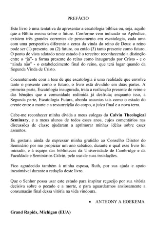 PREFÁCIO
Este livro é uma tentativa de apresentar a escatologia bíblica ou, seja, aquilo
que a Bíblia ensina sobre o futuro. Conforme vem indicado no Apêndice,
existem três grandes correntes de pensamento em escatologia, cada uma
com uma perspectiva diferente a cerca da vinda do reino de Deus: o reino
pode ser (1) presente, ou (2) futuro, ou então (3) tanto presente como futuro.
O ponto de vista adotado neste estudo é o terceiro: reconhecendo a distinção
entre o “já”- a forma presente do reino como inaugurado por Cristo - e o
“ainda não” - o estabelecimento final do reino, que terá lugar quando da
Segunda Vinda de Cristo.
Coerentemente com a tese de que escatologia é uma realidade que envolve
tanto o presente como o futuro, o livro está dividido em duas partes. A
primeira parte, Escatologia inaugurada, trata a realização presente do reino e
das bênçãos que a comunidade redimida já desfruta; enquanto isso, a
Segunda parte, Escatologia Futura, aborda assuntos tais como o estado do
crente entre a morte e a ressurreição do corpo, o juízo final e a nova terra.
Cabe-me reconhecer minha dívida a meus colegas do Calvin Theological
Seminary, e a meus alunos de todos esses anos, cujos comentários nas
discussões de classe ajudaram a aprimorar minhas idéias sobre esses
assuntos.
Eu gostaria ainda de expressar minha gratidão ao Conselho Diretor do
Seminário por me propiciar um ano sabático, durante o qual esse livro foi
iniciado, e à equipe das bibliotecas da Universidade de Cambridge e da
Faculdade e Seminários Calvin, pelo uso de suas instalações.
Fico agradecido também à minha esposa, Ruth, por sua ajuda e apoio
inestimável durante a redação deste livro.
Que o Senhor possa usar este estudo para inspirar regozijo por sua vitória
decisiva sobre o pecado e a morte, e para aguardarmos ansiosamente a
consumação final dessa vitória na vida vindoura.
• ANTHONY A HOEKEMA
Grand Rapids, Michigan (EUA)
 