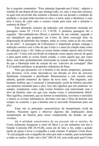 faz o seguinte comentário: “Esta redenção [operada por Cristo]... adquire o
sentido de um drama divino que abrange tudo, ou, seja, é uma luta cósmica,
na qual está envolvido não somente o homem em seu pecado e condição de
perdição, e na qual estão inscritos os céus e a terra, anjos e demônios, e cujo
alvo é trazer de volta todo o cosmos criado para estar sob o domínio e
senhorio de Deus” 21
.
Esta dimensão cósmica da redenção está claramente ensinada em
passagens como Ef 1.9-10 e Cl 1.19-20. A primeira passagem diz o
seguinte: “desvendando-nos [Deus] o mistério da sua vontade, segundo o
seu beneplácito que propusera em Cristo, de fazer convergir nele, na
dispensação da plenitude dos tempos, todas as coisas, tanto as do céu como
as da terra”. A passagem de Colossenses é importante porque conjuga a
redenção cósmica com o fato de que Cristo é o autor da criação tanto como
da redenção (veja v.16) “todas as coisas foram criadas através dele [Cristo]
e para ele”. Cristo está envolvido na redenção como aquele através de quem
e para quem todas as coisas foram criadas, e como aquele que, por causa
disso, está mais profundamente interessado na criação inteira. Nada menos
do que a libertação total da criação de seu “cativeiro da corrupção” (Rm
8.21) poderá satisfazer os propósitos redentores de Deus.
Para que possamos ver a história à luz destes propósitos, portanto,
nós devemos vê-la como movendo-se em direção ao alvo do universo
finalmente restaurado e glorificado. Retornaremos a este assunto mais
adiante, quando tratarmos do tópico da nova terra. Por enquanto, será
bastante lembrar que é essencial à interpretação cristã da história perceber
sua natureza orientada para o alvo. Isso não significa que nós podemos ver
sempre, exatamente, como cada evento histórico está relacionado com o
alvo da história, uma vez que isso, muitas vezes, é extremamente difícil.
Mas significa, entretanto, que ao lermos as manchetes, ouvirmos o noticiário
e lermos as revistas informativas, devemos crer que o Deus da história está
sempre no controle, e que a história está se movendo firmemente para seu
alvo.
Estas são as principais características da interpretação cristã da
história. Passemos agora a observar algumas das implicações desta
interpretação da história para nossa compreensão do mundo em que
vivemos.
(a) A atividade característica da era presente são as missões. Se
Cristo realmente inaugurou o reino de Deus e se ele realmente nos deu a
Grande Comissão (Mt 28.19,20), como ele de fato, o fez, então a grande
tarefa da igreja é levar o evangelho a cada criatura. O próprio Cristo disse:
“E será pregado este evangelho do reino por todo o mundo, para testemunho
a todas as nações. Então virá o fim” (Mt 24.14). uma razão pela qual Cristo
 