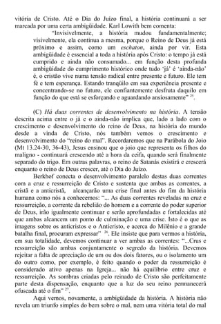 vitória de Cristo. Até o Dia do Juízo final, a história continuará a ser
marcada por uma certa ambigüidade. Karl Lowith bem comenta:
“Invisivelmente, a história mudou fundamentalmente;
visivelmente, ela continua a mesma, porque o Reino de Deus já está
próximo e assim, como um eschaton, ainda por vir. Esta
ambigüidade é essencial a toda a história após Cristo: o tempo já está
cumprido e ainda não consumado... em função desta profunda
ambigüidade do cumprimento histórico onde tudo ‘já’ é ‘ainda-não’
é, o cristão vive numa tensão radical entre presente e futuro. Ele tem
fé e tem esperança. Estando tranqüilo em sua experiência presente e
concentrando-se no futuro, ele confiantemente desfruta daquilo em
função do que está se esforçando e aguardando ansiosamente” 25
.
(C) Há duas correntes de desenvolvimento na história. A tensão
descrita acima entre o já e o ainda-não implica que, lado a lado com o
crescimento e desenvolvimento do reino de Deus, na história do mundo
desde a vinda de Cristo, nós também vemos o crescimento e
desenvolvimento do “reino do mal”. Recordaremos que na Parábola do Joio
(Mt 13.24-30, 36-43), Jesus ensinou que o joio que representa os filhos do
maligno - continuará crescendo até a hora da ceifa, quando será finalmente
separado do trigo. Em outras palavras, o reino de Satanás existirá e crescerá
enquanto o reino de Deus crescer, até o Dia do Juízo.
Berkhof conecta o desenvolvimento paralelo destas duas correntes
com a cruz e ressurreição de Cristo e sustenta que ambas as correntes, a
cristã e a anticristã, alcançarão uma crise final antes do fim da história
humana como nós a conhecemos: “... As duas correntes reveladas na cruz e
ressurreição, a corrente da rebelião do homem e a corrente do poder superior
de Deus, irão igualmente continuar e serão aprofundadas e fortalecidas até
que ambas alcancem um ponto de culminação e uma crise. Isto é o que as
imagens sobre os anticristos e o Anticristo, e acerca do Milênio e a grande
batalha final, procuram expressar” 26
. Ele insiste que para vermos a história,
em sua totalidade, devemos continuar a ver ambas as correntes: “...Crus e
ressurreição são ambas conjuntamente o segredo da história. Devemos
rejeitar a falta de apreciação de um ou dos dois fatores, ou o isolamento um
do outro como, por exemplo, é feito quando o poder da ressurreição é
considerado ativo apenas na Igreja... não há equilíbrio entre cruz e
ressurreição. As sombras criadas pelo reinado de Cristo são perfeitamente
parte desta dispensação, enquanto que a luz do seu reino permanecerá
ofuscada até o fim” 27
.
Aqui vemos, novamente, a ambigüidade da história. A história não
revela um triunfo simples do bem sobre o mal, nem uma vitória total do mal
 