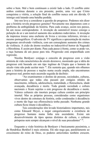 sobre o bem. Mal e bem continuam a existir lado a lado. O conflito entre
ambos continua durante a era presente, porém, uma vez que Cristo
conquistou a vitória, a solução final do conflito nunca está em dúvida. O
inimigo está lutando uma batalha perdida.
Isto nos leva a considerar a questão do progresso. Podemos nós dizer
que a história revela progresso genuíno? Novamente nos deparamos com o
problema da ambigüidade da história. Para cada avanço, assim nos parece,
há um recuo correspondente. A invenção do automóvel trouxe consigo a
poluição do ar e um temível aumento dos acidentes rodoviários. A invenção
da imprensa trouxe uma enchente de livros e revistas inferiores, triviais e
mesmo pornográficos. O advento da TV significou a apresentação de muitos
programas envolvendo violência, com um conseqüente aumento dos crimes
de violência. A cisão do átomo resultou no indescritível horror de Nagasaki
e Hiroshima. E assim por diante. Para cada passo à frente, como se pode ver,
a raça humana dá um passo para trás. Progressão está emparelhada com
regressão.
Nicolas Berdyaev conjuga o conceito de progresso com a visão
otimista de vida característica do século dezenove, mostrando que a idéia do
progresso está baseada em um tipo ingênuo de Utopia que o homem do
século vinte não pode aceitar mais 28
. Ele sustenta que, quando nós olhamos
para a história de pessoas e nações numa escala ampla, não encontramos
progresso real, porém mais ascensão seguida de declínio:
“Ao examinarmos o destino de pessoas, sociedades, culturas,
observamos que todas elas passam por estágios nítidos de
nascimento, infância, adolescência, maturidade, e florescência, idade
avançada, decadência e morte. Toda grande sociedade e cultura
nacionais e ficam sujeitas a este progresso de decadência e morte.
Valores culturais são imortais porque cultura contém um princípio
imortal. Mas as próprias pessoas, consideradas como organismos
vivos dentro da estrutura da história, estão condenadas à decadência
e morte tão logo sua eflorescência tenha passado. Nenhuma grande
cultura ficou imune à decadência...
Tais considerações têm levado historiadores importantes, tais
como Edouard Meyer, a negar categoricamente a existência de
progresso humano numa linha reta ascendente. Existe um
desenvolvimento de tipos apenas distintos de cultura, e culturas
prósperas nem sempre alcançam o nível de suas precedentes” 29
.
Enquanto a visão histórica de Berdyaev é basicamente pessimista, a
de Hendrikus Berkhof é mais otimista. Ele não nega que, paralelamente ao
crescimento do reino de Deus, os poderes anticristãos também crescem.
 