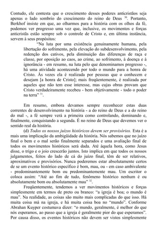 Contudo, ele contesta que o crescimento desses poderes anticristãos seja
apenas o lado sombrio do crescimento do reino de Deus 30
. Portanto,
Berkhof insiste em que, ao olharmos para a história com os olhos da fé,
podemos ver progresso uma vez que, inclusive, os movimentos e forças
anticristãs estão sempre sob o controle de Cristo e, em última instância,
servem à seus propósitos:
“Na luta por uma existência genuinamente humana, pela
libertação do sofrimento, pela elevação do subdesenvolvimento, pela
redenção dos cativos, pela diminuição das diferenças de raça e
classe, por oposição ao caos, ao crime, ao sofrimento, à doença e à
ignorância - em resumo, na luta pelo que denominamos progresso -,
há uma atividade acontecendo por todo o mundo para a honra de
Cristo. Às vezes ela é realizada por pessoas que o conhecem e
desejam [a honra de Cristo]; mais freqüentemente, é realizada por
aqueles que não tem esse interesse, mas cujas obras provam que
Cristo verdadeiramente recebeu - bem objetivamente - todo o poder
na terra” 31
.
Em resumo, embora devamos sempre reconhecer estas duas
correntes de desenvolvimento na história - a do reino de Deus e a do reino
do mal -, a fé sempre verá a primeira como controlando, dominando e,
finalmente, conquistando a segunda. É no reino de Deus que devemos ver o
sentido real da história.
(d) Todos os nossos juízos históricos devem ser provisórios. Esta é a
mais uma implicação da ambigüidade da história. Nós sabemos que no juízo
final o bem e o mal serão finalmente separados e uma avaliação final de
todos os movimentos históricos será dada. Até àquela hora, como Jesus
disse, o trigo e o joio crescerão juntos. Isto implica em que todos os nossos
julgamentos, feitos do lado de cá do juízo final, têm de ser relativos,
aproximativos e provisórios. Nunca poderemos estar absolutamente certos
de se um evento histórico específico é bom, mau, ou - em caso ambivalente
- predominantemente bom ou predominantemente mau. Um escritor o
coloca assim: “Até ao fim de tudo, fenômeno histórico nenhum é ou
absolutamente bom ou absolutamente mau” 32
.
Freqüentemente, tendemos a ver movimentos históricos e forças
simplesmente em termos de preto ou branco: “a igreja é boa; o mundo é
mau”. Na realidade, as coisas são muito mais complicadas do que isso. Há
muita coisa má na igreja, e há muita coisa boa no “mundo”. Conforme
Abrahan Kuyper costumava dizer: “o mundo, geralmente, é melhor do que
nós esperamos, ao passo que a igreja é geralmente pior do que esperamos”.
Por causa disso, os eventos históricos não devem ser vistos simplesmente
 
