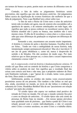 em termos de branco ou preto, porém mais em termos de diferentes tons de
cinza.
Contudo, o fato de todos os julgamentos históricos serem
provisórios, não significa que nós não devamos emiti-los. Até julgamentos
falhos acerca da significação de eventos históricos são melhores do que a
falta de julgamento. Note o que Berkhof tem a dizer sobre isso:
“o fato de nem o Reino de Cristo nem o reino do anticristo
terem sido revelados até agora, mas de estarem eles escondidos sob a
aparência do oposto, e de estarem entrelaçados em todo lugar, não
significa que nada se possa conhecer ou reconhecer acerca deles. A
história mundial não é preta ou branca, mas também não é nem
mesmo cinza. O olho da fé reconhece o cinza claro e o cinza escuro,
sabe que estas diferenças de graduação se originam em diferenças de
princípios.
Somando a este, encontramos um assunto muito importante.
A história é o terreno de ações e decisões humanas. Escolhas têm de
ser feitas... Tendo em vista a ambigüidade de nossa história, toda
interpretação sempre permanecerá discutível. Mas ela é inevitável. É
um ato de grata obediência e, como tal, nunca é desprovida de
sentido e de bênçãos. Ela não acontece de modo cego. Por mais
relativos que os fatos possam ser, o cinza claro e escuro impressiona
claramente a nossa visão” 33
.
(e) A compreensão cristã da história é fundamentalmente otimista. O
cristão crê que Deus está no controle da história e que Cristo conquistou a
vitória sobre os poderes do mal. Isto significa que o resultado final das
coisas com certeza será bom e não mau, que o propósito redentor de Deus
será finalmente realizado, e que “apesar de o errado, tantas vezes, parecer
tão forte, Deus ainda é o soberano”.
Infelizmente, porém, os cristãos são muitas vezes excessivamente
pessimistas acerca da era presente. Eles tendem a dar ênfase ao mal que
eles, ainda, encontram no mundo, ao invés de dar ênfase à evidência da
soberania de Cristo. Hendrikus Berkhof fala de um “pessimismo em relação
à cultura” por parte dos cristãos:
“O cristão típico não espera ver nenhum sinal positivo do
reinado de Cristo no mundo. Ele crê que o mundo somente fica pior
e corre na direção do anticristo... O cristão típico não está ciente da
presença do Reino hoje no mundo. ...Em nossas igrejas prevalece
uma qualidade ruim de pietismo... que limita o poder de Cristo à sua
relação pessoal com o crente individualmente, e não vê conexão
entre Cristo e eventos seculares, ou entre Cristo e o trabalho diário.
 