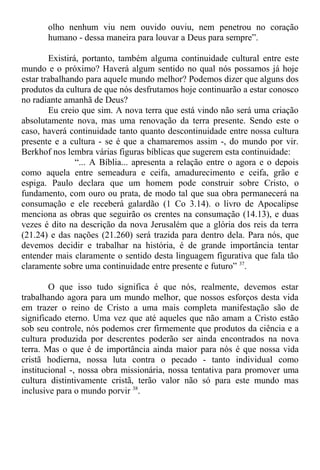 olho nenhum viu nem ouvido ouviu, nem penetrou no coração
humano - dessa maneira para louvar a Deus para sempre”.
Existirá, portanto, também alguma continuidade cultural entre este
mundo e o próximo? Haverá algum sentido no qual nós possamos já hoje
estar trabalhando para aquele mundo melhor? Podemos dizer que alguns dos
produtos da cultura de que nós desfrutamos hoje continuarão a estar conosco
no radiante amanhã de Deus?
Eu creio que sim. A nova terra que está vindo não será uma criação
absolutamente nova, mas uma renovação da terra presente. Sendo este o
caso, haverá continuidade tanto quanto descontinuidade entre nossa cultura
presente e a cultura - se é que a chamaremos assim -, do mundo por vir.
Berkhof nos lembra várias figuras bíblicas que sugerem esta continuidade:
“... A Bíblia... apresenta a relação entre o agora e o depois
como aquela entre semeadura e ceifa, amadurecimento e ceifa, grão e
espiga. Paulo declara que um homem pode construir sobre Cristo, o
fundamento, com ouro ou prata, de modo tal que sua obra permanecerá na
consumação e ele receberá galardão (1 Co 3.14). o livro de Apocalipse
menciona as obras que seguirão os crentes na consumação (14.13), e duas
vezes é dito na descrição da nova Jerusalém que a glória dos reis da terra
(21.24) e das nações (21.260) será trazida para dentro dela. Para nós, que
devemos decidir e trabalhar na história, é de grande importância tentar
entender mais claramente o sentido desta linguagem figurativa que fala tão
claramente sobre uma continuidade entre presente e futuro” 37
.
O que isso tudo significa é que nós, realmente, devemos estar
trabalhando agora para um mundo melhor, que nossos esforços desta vida
em trazer o reino de Cristo a uma mais completa manifestação são de
significado eterno. Uma vez que até aqueles que não amam a Cristo estão
sob seu controle, nós podemos crer firmemente que produtos da ciência e a
cultura produzida por descrentes poderão ser ainda encontrados na nova
terra. Mas o que é de importância ainda maior para nós é que nossa vida
cristã hodierna, nossa luta contra o pecado - tanto individual como
institucional -, nossa obra missionária, nossa tentativa para promover uma
cultura distintivamente cristã, terão valor não só para este mundo mas
inclusive para o mundo porvir 38
.
 
