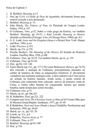 Notas do Capítulo 3
1. H. Berkhof, Meaning, p.13
2. Ibid, pp 13,14. A Cidade de Deus de Agostinho, obviamente forma uma
notável exceção a esta declaração.
3. Berkhof, Meaning, p. 15
4. John Marsh, The Fulness of Time (A Plenitude do Tempo) Londo:
Nisbet, 1952 p. 167
5. O Cullmann, Time, p.52. Sobre a visão grega da história, ver também
Berkhof, Meaning, pp 19-21; e Karl Lowith, Meaning in History
(Sentido na História) (Chicago: Univ of Chicago Press, 1949), pp. 4,5.
6. G. E. Ladd, Jesus and the Kingdom (Jesus e o Reino) New York: Harper
and Row, 1964, p.xiv
7. Ladd, Presence, p 331
8. Marsh, op. Cit., p 170
9. Nicolas Berdyev, The Meaning of the History (O Sentido da História)
London: Geoffrey Bles, 1936, p.108
10. Cullmann, Time, pp 18,19. Ver também Marsh, op cit., p. 155
11. Cullmann, Time, pp 81-83.
12. Ibid., pp 84, 145, 146
13. Tanto Marsh (op. Cit., pp. 177,178) como Berkouwer (Return, pp 74,75)
têm criticado a analogia de Cullmann, principalmente baseados no
caráter de tentativa de todos os julgamentos históricos. É obviamente
verdadeiro que nenhuma analogia exata à obra redentiva de Cristo possa
ser achada na história humana. Ainda assim, o ponto central de
Cullmann está certamente bem colocado: através da primeira vinda de
Cristo, a vitória sobre Satanás foi conquistada, mesmo que muitas
batalhas ainda restam para serem travadas.
14. Cullmann, time, p.72
15. Marsh, op cit., pp 166,167
16. H. Ridderbos, Paul, pp 221, 222
17. Compare meu livro The Christian Looks at Himself (O Crente Olha para
Si Mesmo) Grand-Rapids: Eerdmans, 1977, pp. 41-48
18. R Ridderbos, Paul and Jesus (Paulo e Jesus) Filadélfia: Presbyterian and
Reformed, 1958, pp. 64,65
19. Marsh, op. cit., pp 155, 56
20. Lowth, op. Cit., p.6
21. Ridderbos, Paul na Jesus, p. 77
22. Cullmann, Time, p.157
23. Berkhof, Meaning, pp 81-100
24. Ibid., p 124
 