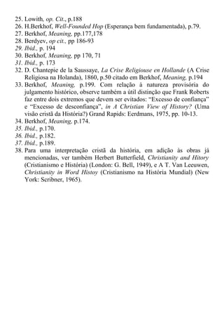 25. Lowith, op. Cit., p.188
26. H.Berkhof, Well-Founded Hop (Esperança bem fundamentada), p.79.
27. Berkhof, Meaning, pp.177,178
28. Berdyev, op cit., pp 186-93
29. Ibid., p. 194
30. Berkhof, Meaning, pp 170, 71
31. Ibid., p. 173
32. D. Chantepie de la Saussaye, La Crise Religiouse en Hollande (A Crise
Religiosa na Holanda), 1860, p.50 citado em Berkhof, Meaning, p.194
33. Berkhof, Meaning, p.199. Com relação à natureza provisória do
julgamento histórico, observe também a útil distinção que Frank Roberts
faz entre dois extremos que devem ser evitados: “Excesso de confiança”
e “Excesso de desconfiança”, in A Christian View of History? (Uma
visão cristã da História?) Grand Rapids: Eerdmans, 1975, pp. 10-13.
34. Berkhof, Meaning, p.174.
35. Ibid., p.170.
36. Ibid., p.182.
37. Ibid., p.189.
38. Para uma interpretação cristã da história, em adição às obras já
mencionadas, ver também Herbert Butterfield, Christianity and Hitory
(Cristianismo e História) (London: G. Bell, 1949), e A T. Van Leeuwen,
Christianity in Word Histoy (Cristianismo na História Mundial) (New
York: Scribner, 1965).
 