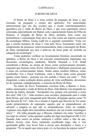 CAPÍTULO 4
O REINO DE DEUS
O Reino de Deus é o tema central da pregação de Jesus e, por
extensão, da pregação e ensino dos apóstolos. Foi mencionado
anteriormente que um dos eventos que o crente veterotestamentário
aguardava era a vinda do Reino de Deus, e que essa expectação estava
conectada, especialmente em Daniel, com o aparecimento futuro do Filho do
Homem. A chegada do Reino de Deus, portanto, bem como sua
permanência e consumação final, deve ser vista como um aspecto essencial
da escatologia bíblica. Georg Ladd faz o seguinte comentário: “Uma vez
que a missão histórica de Jesus é vista pelo Novo Testamento como um
cumprimento da promessa vétero-testamentária, toda a mensagem do Reino
de Deus incorporada nos atos e palavras de Jesus pode ser incluída na
categoria da escatologia” 1
.
Como podemos verificar no levantamento histórico encontrado no
apêndice, o Reino de Deus é um conceito extremamente importante nas
discussões escatológicas modernas. Ritschl, Harnack e C.H. Dodd
consideram o Reino, no ensino de Jesus, como exclusivamente presente,
enquanto que homens como Weiss, Schweitzer e Moltmann ensinavam que
o reino era exclusivamente futuro. Ainda outros eruditos bíblicos, como
Geerhardus Vos e Oscar Cullmann, viam o Reino tanto como presente
quanto como futuro - presente em um sentido e futuro em outro 2
. Para
chegarmos a uma avaliação destes pontos de vista conflitantes, deveremos
ter de examinar, cuidadosamente, o conceito do Reino de Deus.
No início do Novo Testamento, ouvimos João, o Batista, e Jesus,
ambos anunciando a vinda do Reino de Deus. João Batista veio pregando no
deserto da Judéia, dizendo: “Arrependei-vos, porque está próximo o reino
dos céus” (Mt 3.2) 3
. João exortava seus ouvintes, preparando para a vinda
deste Reino, que seria inaugurado pelo Messias, designado apenas como “O
que Haveria de Vir”. João viu a missão d Aquele que Haveria de Vir como
sendo primeiramente de separação: aqueles que se arrependessem ele
salvaria, e julgaria os que não se arrependessem. João, na verdade,
“esperava essa dupla obra messiânica acontecer em um evento escatológico
único” 4
. Ele tinha pregado que o Messias vindouro iria tanto “recolher o
seu trigo no celeiro” como queimar a palha em fogo inextinguível (Mt 3.12).
Quando João estava na prisão, começou a refletir sobre o fato de que,
embora tivesse visto Jesus realmente recolhendo trigo, não o vira
queimando palha. Isso levou João a enviar seus discípulos a Jesus, e a
perguntar: “És tu aquele que estava para vir, ou havemos de esperar outro?”
 