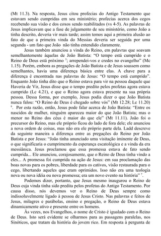 (Mt 11.3). Na resposta, Jesus citou profecias do Antigo Testamento que
estavam sendo cumpridas em seu ministério; profecias acerca dos cegos
recebendo sua visão e dos coxos sendo reabilitados (vs 4-5). As palavras de
Jesus implicavam que a fase de julgamento de seu ministério, como João a
tinha descrito, deveria vir mais tarde; assim temos aqui a primeira alusão ao
fato de que a primeira vinda do Messias deveria ser seguida por uma
segunda - um fato que João não tinha entendido claramente.
Jesus também anunciou a vinda do Reino, em palavras que soavam
semelhantemente àquelas de João Batista: “O tempo está cumprido e o
Reino de Deus está próximo 5
; arrependei-vos e credes no evangelho” (Mc
1.15). Porém, embora as pregações de João Batista e de Jesus soassem como
semelhantes, havia uma diferença básica entre elas. A chave para a
diferença é encontrada nas palavras de Jesus: “O tempo está cumprido”.
Enquanto João tinha dito que o Reino estava para vir na pessoa daquele que
Haveria de Vir, Jesus disse que o tempo predito pelos profetas agora estava
cumprido (Lc 4.21), e que o Reino agora estava presente na sua própria
pessoa. Dessa forma, por exemplo, Jesus podia dizer o que João Batista
nunca falou: “O Reino de Deus é chegado sobre vós” (Mt 12.28; Lc 11.20)
6
. Por esta razão, então, Jesus pode falar acerca de João Batista: “Entre os
nascidos de mulher, ninguém apareceu maior do que João Batista; mas o
menor no Reino dos céus é maior do que ele” (Mt 11.11). João foi o
precursor do Reino, mas ele próprio ficou do lado de fora dele; ele anunciou
a nova ordem de coisas, mas não era ele próprio parte dela. Ladd descreve
da seguinte maneira a diferença entre as pregações do Reino por João
Batista e por Jesus: “João tinha anunciado uma visitação iminente de Deus,
o que significaria o cumprimento da esperança escatológica e a vinda da era
messiânica. Jesus proclamou que essa promessa estava de fato sendo
cumprida... Ele anunciou, corajosamente, que o Reino de Deus tinha vindo a
eles... A promessa foi cumprida na ação de Jesus: em sua proclamação das
boas novas para os pobres, liberdade para os cativos, visão restaurada para o
cego, libertando aqueles que eram oprimidos. Isso não era uma teologia
nova ou nova idéia ou nova promessa; era um novo evento na história” 7
.
Podemos dizer, portanto, que Jesus mesmo inaugurou o Reino de
Deus cuja vinda tinha sido predita pelos profetas do Antigo Testamento. Por
causa disso, nós devemos ver o Reino de Deus sempre como
indissoluvelmente ligado à pessoa de Jesus Cristo. Nas palavras e feitos de
Jesus, milagres e parábolas, ensino e pregação, o Reino de Deus estava
dinamicamente ativo e presente entre os homens.
Às vezes, nos Evangelhos, o nome de Cristo é igualado com o Reino
de Deus. Isto será evidente se olharmos para as passagens paralelas, nos
Sinóticos, que tratam da história do jovem rico. Em resposta à pergunta de
 