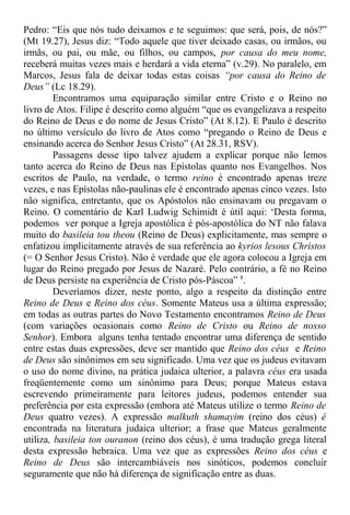 Pedro: “Eis que nós tudo deixamos e te seguimos: que será, pois, de nós?”
(Mt 19.27), Jesus diz: “Todo aquele que tiver deixado casas, ou irmãos, ou
irmãs, ou pai, ou mãe, ou filhos, ou campos, por causa do meu nome,
receberá muitas vezes mais e herdará a vida eterna” (v.29). No paralelo, em
Marcos, Jesus fala de deixar todas estas coisas “por causa do Reino de
Deus” (Lc 18.29).
Encontramos uma equiparação similar entre Cristo e o Reino no
livro de Atos. Filipe é descrito como alguém “que os evangelizava a respeito
do Reino de Deus e do nome de Jesus Cristo” (At 8.12). E Paulo é descrito
no último versículo do livro de Atos como “pregando o Reino de Deus e
ensinando acerca do Senhor Jesus Cristo” (At 28.31, RSV).
Passagens desse tipo talvez ajudem a explicar porque não lemos
tanto acerca do Reino de Deus nas Epístolas quanto nos Evangelhos. Nos
escritos de Paulo, na verdade, o termo reino é encontrado apenas treze
vezes, e nas Epístolas não-paulinas ele é encontrado apenas cinco vezes. Isto
não significa, entretanto, que os Apóstolos não ensinavam ou pregavam o
Reino. O comentário de Karl Ludwig Schimidt é útil aqui: ‘Desta forma,
podemos ver porque a Igreja apostólica é pós-apostólica do NT não falava
muito do basileia tou theou (Reino de Deus) explicitamente, mas sempre o
enfatizou implicitamente através de sua referência ao kyrios lesous Christos
(= O Senhor Jesus Cristo). Não é verdade que ele agora colocou a Igreja em
lugar do Reino pregado por Jesus de Nazaré. Pelo contrário, a fé no Reino
de Deus persiste na experiência de Cristo pós-Páscoa” 8
.
Deveríamos dizer, neste ponto, algo a respeito da distinção entre
Reino de Deus e Reino dos céus. Somente Mateus usa a última expressão;
em todas as outras partes do Novo Testamento encontramos Reino de Deus
(com variações ocasionais como Reino de Cristo ou Reino de nosso
Senhor). Embora alguns tenha tentado encontrar uma diferença de sentido
entre estas duas expressões, deve ser mantido que Reino dos céus e Reino
de Deus são sinônimos em seu significado. Uma vez que os judeus evitavam
o uso do nome divino, na prática judaica ulterior, a palavra céus era usada
freqüentemente como um sinônimo para Deus; porque Mateus estava
escrevendo primeiramente para leitores judeus, podemos entender sua
preferência por esta expressão (embora até Mateus utilize o termo Reino de
Deus quatro vezes). A expressão malkuth shamayim (reino dos céus) é
encontrada na literatura judaica ulterior; a frase que Mateus geralmente
utiliza, basileia ton ouranon (reino dos céus), é uma tradução grega literal
desta expressão hebraica. Uma vez que as expressões Reino dos céus e
Reino de Deus são intercambiáveis nos sinóticos, podemos concluir
seguramente que não há diferença de significação entre as duas.
 