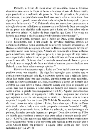 Portanto, o Reino de Deus deve ser entendido como o Reinado
dinamicamente ativo de Deus na história humana através de Jesus Cristo,
cujo propósito é a redenção do povo de Deus do pecado e de poderes
demoníacos, e o estabelecimento final dos novos céus e nova terra. Isto
significa que o grande drama da história da salvação foi inaugurado e que a
nova era foi instaurada 14
. O Reino não deve ser entendido como apenas a
salvação de certos indivíduos ou mesmo como o Reino de Deus no coração
de seu povo; não significa nada menos que o Reino de Deus sobre todo o
seu universo criado. “O Reino de Deus significa que Deus é Rei e age na
história para trazer a história a um alvo divinamente determinado”15
.
Fica evidente, portanto, que o Reino de Deus, como descrito no
Novo Testamento, não é um estado de atividade realizada através de
conquistas humanas, nem a culminação de esforços humanos extenuantes. O
Reino é estabelecido pela graça soberana de Deus e suas bênçãos devem ser
recebidas como dons dessa graça. A tarefa do homem não é trazer o Reino
para a existência, mas nele ingressar pela fé, e orar para que ele seja mais e
mais capacitado a submeter-se ao governo beneficente de Deus, em todas as
áreas de sua vida. O Reino não é a escalada ascendente do homem para a
perfeição mas a irrupção de Deus na história humana para estabelecer seu
Reinado e para levar adiante seus propósitos 16
.
Dever-se-á acrescentar que o Reino de Deus inclui tanto um aspecto
positivo como um negativo. Ele significa redenção para aqueles que o
aceitam e nele ingressam pela fé, e juízo para aqueles que o rejeitam. Jesus
deixa isto muito claro em seus ensinos, especialmente em suas parábolas.
Aquele que ouve as palavras de Jesus, e as pratica, é como um homem que
constrói sua casa sobre a rocha, enquanto aquele que ouve as palavras de
Jesus, mas não as pratica, é semelhante ao homem que constrói sua casa
sobre a areia - e grande foi a sua queda (Mt 7.24-27). Aqueles que aceitam o
convite para as bodas, se regozijam e estão felizes, enquanto que aqueles
que rejeitam o convite são entregues à morte, e o homem sem as vestes
nupciais é lançado fora nas trevas (Mt 22.1-14). Na verdade, porque a nação
de Israel, como um todo, rejeitou o Reino, Jesus disse que o Reino de Deus
seria tirado deles e dado a uma nação que produzisse seus frutos (Mt 21.43).
O propósito primeiro do Reino de Deus é a salvação, no sentido integral da
palavra, daqueles que nele ingressam - porque “Deus não enviou seu Filho
ao mundo para condenar o mundo, mas para salvar o mundo através dele”
(Jo 3.14, NIV). Mas aqueles que rejeitam e desprezam o Reino receberam o
maior julgamento: “Todo o que cair sobre esta pedra [a pedra angular, que é
Jesus Cristo] ficará em pedaços’; e aquele sobre quem ela cair, ficará
reduzido a pó” (Lc 20.18)
 