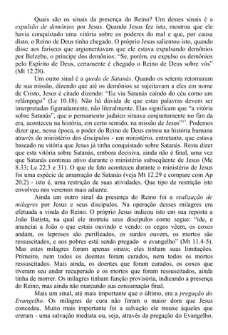 Quais são os sinais da presença do Reino? Um destes sinais é a
expulsão de demônios por Jesus. Quando Jesus fez isto, mostrou que ele
havia conquistado uma vitória sobre os poderes do mal e que, por causa
disto, o Reino de Deus tinha chegado. O próprio Jesus salientou isto, quando
disse aos fariseus que argumentavam que ele estava expulsando demônios
por Belzebu, o príncipe dos demônios: “Se, porém, eu expulso os demônios
pelo Espírito de Deus, certamente é chegado o Reino de Deus sobre vós”
(Mt 12.28).
Um outro sinal é a queda de Satanás. Quando os setenta retornaram
de sua missão, dizendo que até os demônios se sujeitavam a eles em nome
de Cristo, Jesus é citado dizendo: “Eu via Satanás caindo do céu como um
relâmpago” (Lc 10.18). Não há dúvida de que estas palavras devem ser
interpretadas figuradamente, não literalmente. Elas significam que “a vitória
sobre Satanás”, que o pensamento judaico situava conjuntamente no fim da
era, aconteceu na história, em certo sentido, na missão de Jesus”17
. Podemos
dizer que, nessa época, o poder do Reino de Deus entrou na história humana
através do ministério dos discípulos - um ministério, entretanto, que estava
baseado na vitória que Jesus já tinha conquistado sobre Satanás. Resta dizer
que esta vitória sobre Satanás, embora decisiva, ainda não é final, uma vez
que Satanás continua ativo durante o ministério subseqüente de Jesus (Mc
8.33; Lc 22.3 e 31). O que de fato aconteceu durante o ministério de Jesus
foi uma espécie de amarração de Satanás (veja Mt 12.29 e compare com Ap
20.2) - isto é, uma restrição de suas atividades. Que tipo de restrição isto
envolveu nos veremos mais adiante.
Ainda um outro sinal da presença do Reino foi a realização de
milagres por Jesus e seus discípulos. Na operação desses milagres era
efetuada a vinda do Reino. O próprio Jesus indicou isto em sua reposta a
João Batista, na qual ele instruiu seus discípulos como segue: “ide, e
anunciai a João o que estais ouvindo e vendo: os cegos vêem, os coxos
andam, os leprosos são purificados, os surdos ouvem, os mortos são
ressuscitados, e aos pobres está sendo pregado o evangelho” (Mt 11.4-5).
Mas estes milagres foram apenas sinais; eles tinham suas limitações.
Primeiro, nem todos os doentes foram curados, nem todos os mortos
ressuscitados. Mais ainda, os doentes que foram curados, os coxos que
tiveram seu andar recuperado e os mortos que foram ressuscitados, ainda
tinha de morrer. Os milagres tinham função provisória, indicando a presença
do Reino, mas ainda não marcando sua consumação final.
Mais um sinal, até mais importante que o último, era a pregação do
Evangelho. Os milagres de cura não foram o maior dom que Jesus
concedeu. Muito mais importante foi a salvação ele trouxe àqueles que
creram - uma salvação mediata ou, seja, através da pregação do Evangelho.
 