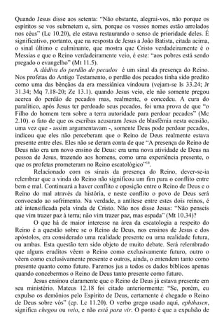 Quando Jesus disse aos setenta: “Não obstante, alegrai-vos, não porque os
espíritos se vos submetem e, sim, porque os vossos nomes estão arrolados
nos céus” (Lc 10.20), ele estava restaurando o senso de prioridade deles. É
significativo, portanto, que na resposta de Jesus a João Batista, citada acima,
o sinal último e culminante, que mostra que Cristo verdadeiramente é o
Messias e que o Reino verdadeiramente veio, é este: “aos pobres está sendo
pregado o evangelho” (Mt 11.5).
A dádiva do perdão de pecados é um sinal da presença do Reino.
Nos profetas do Antigo Testamento, o perdão dos pecados tinha sido predito
como uma das bênçãos da era messiânica vindoura (vejam-se Is 33.24; Jr
31.34; Mq 7.18-20; Zc 13.1). quando Jesus veio, ele não somente pregou
acerca do perdão de pecados mas, realmente, o concedeu. A cura do
paralítico, após Jesus ter perdoado seus pecados, foi uma prova de que “o
Filho do homem tem sobre a terra autoridade para perdoar pecados” (Mc
2.10). o fato de que os escribas acusaram Jesus de blasfêmia nesta ocasião,
uma vez que - assim argumentavam -, somente Deus pode perdoar pecados,
indicou que eles não perceberam que o Reino de Deus realmente estava
presente entre eles. Eles não se deram conta de que “A presença do Reino de
Deus não era um novo ensino de Deus: era uma nova atividade de Deus na
pessoa de Jesus, trazendo aos homens, como uma experiência presente, o
que os profetas prometeram no Reino escatológico”18
.
Relacionado com os sinais da presença do Reino, dever-se-ia
relembrar que a vinda do Reino não significou um fim para o conflito entre
bem e mal. Continuará a haver conflito e oposição entre o Reino de Deus e o
Reino do mal através da história, e neste conflito o povo de Deus será
convocado ao sofrimento. Na verdade, a antítese entre estes dois reinos, é
até intensificada pela vinda de Cristo. Não nos disse Jesus: “Não penseis
que vim trazer paz à terra; não vim trazer paz, mas espada” (Mt 10.34)?
O que há de maior interesse na área da escatologia a respeito do
Reino é a questão sobre se o Reino de Deus, nos ensinos de Jesus e dos
apóstolos, era considerado uma realidade presente ou uma realidade futura,
ou ambas. Esta questão tem sido objeto de muito debate. Será relembrado
que alguns eruditos vêem o Reino como exclusivamente futuro, outro o
vêem como exclusivamente presente e outros, ainda, o entendem tanto como
presente quanto como futuro. Faremos jus a todos os dados bíblicos apenas
quando concebermos o Reino de Deus tanto presente como futuro.
Jesus ensinou claramente que o Reino de Deus já estava presente em
seu ministério. Mateus 12.18 foi citado anteriormente: “Se, porém, eu
expulso os demônios pelo Espírito de Deus, certamente é chegado o Reino
de Deus sobre vós” (cp. Lc 11.20). O verbo grego usado aqui, ephthasen,
significa chegou ou veio, e não está para vir. O ponto é que a expulsão de
 