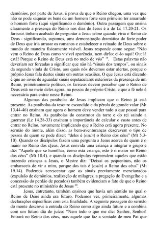 demônios, por parte de Jesus, é prova de que o Reino chegou, uma vez que
não se pode saquear os bens de um homem forte sem primeiro ter amarrado
o homem forte (aqui significando o demônio). Outra passagem que ensina
claramente a presença do Reino nos dias de Jesus é a de Lc 17.20-21. Os
fariseus tinham acabado de perguntar a Jesus sobre quando viria o Reino de
Deus - significando, supomos, uma demonstração dramática do forte poder
de Deus que iria arrasar os romanos e estabelecer o reinado de Deus sobre o
mundo de maneira fisicamente visível. Jesus responde como segue: “Não
vem o Reino de Deus como visível aparência, nem dirão: ei-lo aqui! Ou: lá
está! Porque o Reino de Deus está no meio de vós” 19
. Estas palavras não
deveriam ser forçadas a significar que não há “sinais dos tempos”, ou sinais
da segunda vinda de Cristo, aos quais nós devemos estar alertas, porque o
próprio Jesus fala destes sinais em outras ocasiões. O que Jesus está dizendo
é que ao invés de aguardar sinais espetaculares exteriores da presença de um
Reino, primeiramente político, os fariseus devem perceber que o Reino de
Deus está no meio deles agora, na pessoa do próprio Cristo, e que a fé nele é
necessária para entrar nesse Reino.
Algumas das parábolas de Jesus implicam que o Reino já está
presente. As parábolas do tesouro escondido e da pérola de grande valor (Mt
13.44-46) ensinam que agora o homem deve vender tudo o que possui para
entrar no Reino. As parábolas do construtor da torre e do rei saindo a
guerrear (Lc 14.28-33) ensinam a importância de calcular o custo antes de
entrar no Reino, novamente implicando que o Reino está agora presente. No
sermão do monte, além disso, as bem-aventuranças descrevem o tipo de
pessoa de quem se pode dizer: “deles é (estin) o Reino dos céus” (Mt 5.3-
10). Quando os discípulos fazem uma pergunta a Jesus acerca de quem é o
maior no Reino dos c[eus, Jesus convida uma criança a integrar o grupo e
diz: “Aquele que se humilhar, como esta criança, este é o maior no Reino
dos céus” (Mt 18.4). e quando os discípulos repreendem aqueles que estão
trazendo crianças a Jesus, o Mestre diz: “Deixai os pequeninos, não os
embaraceis de vir a mim, porque dos tais é (estin) o Reino dos céus” (Mt
19.14). Podemos acrescentar que os sinais previamente mencionados
(expulsão de demônios, realização de milagres, a pregação do Evangelho e a
concessão do perdão de pecados) também evidenciam o fato de que o Reino
está presente no ministério de Jesus 20
.
Jesus, entretanto, também ensinou que havia um sentido no qual o
Reino de Deus ainda era futuro. Podemos ver, primeiramente, algumas
declarações específicas com esta finalidade. A seguinte passagem do sermão
do monte descreve a entrada do Reino como algo ainda futuro e a combina
com um futuro dia do juízo: “Nem todo o que me diz: Senhor, Senhor!
Entrará no Reino dos céus, mas aquele que faz a vontade de meu Pai que
 